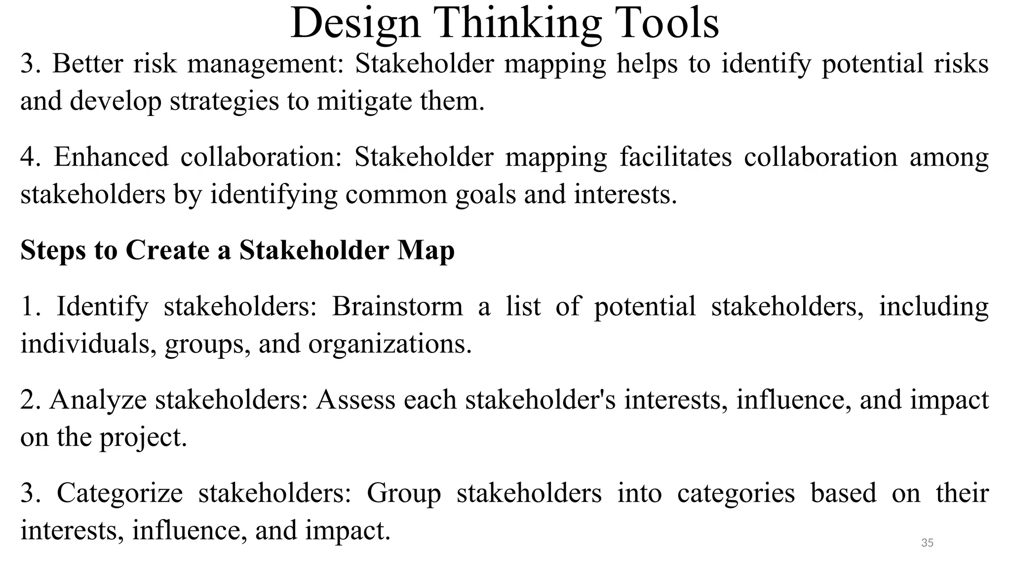 Design Thinking Tools
3. Better risk management: Stakeholder mapping helps to identify potential risks
and develop strategies to mitigate them.
4. Enhanced collaboration: Stakeholder mapping facilitates collaboration among
stakeholders by identifying common goals and interests.
Steps to Create a Stakeholder Map
1. Identify stakeholders: Brainstorm a list of potential stakeholders, including
individuals, groups, and organizations.
2. Analyze stakeholders: Assess each stakeholder's interests, influence, and impact
on the project.
3. Categorize stakeholders: Group stakeholders into categories based on their
interests, influence, and impact. 35
 