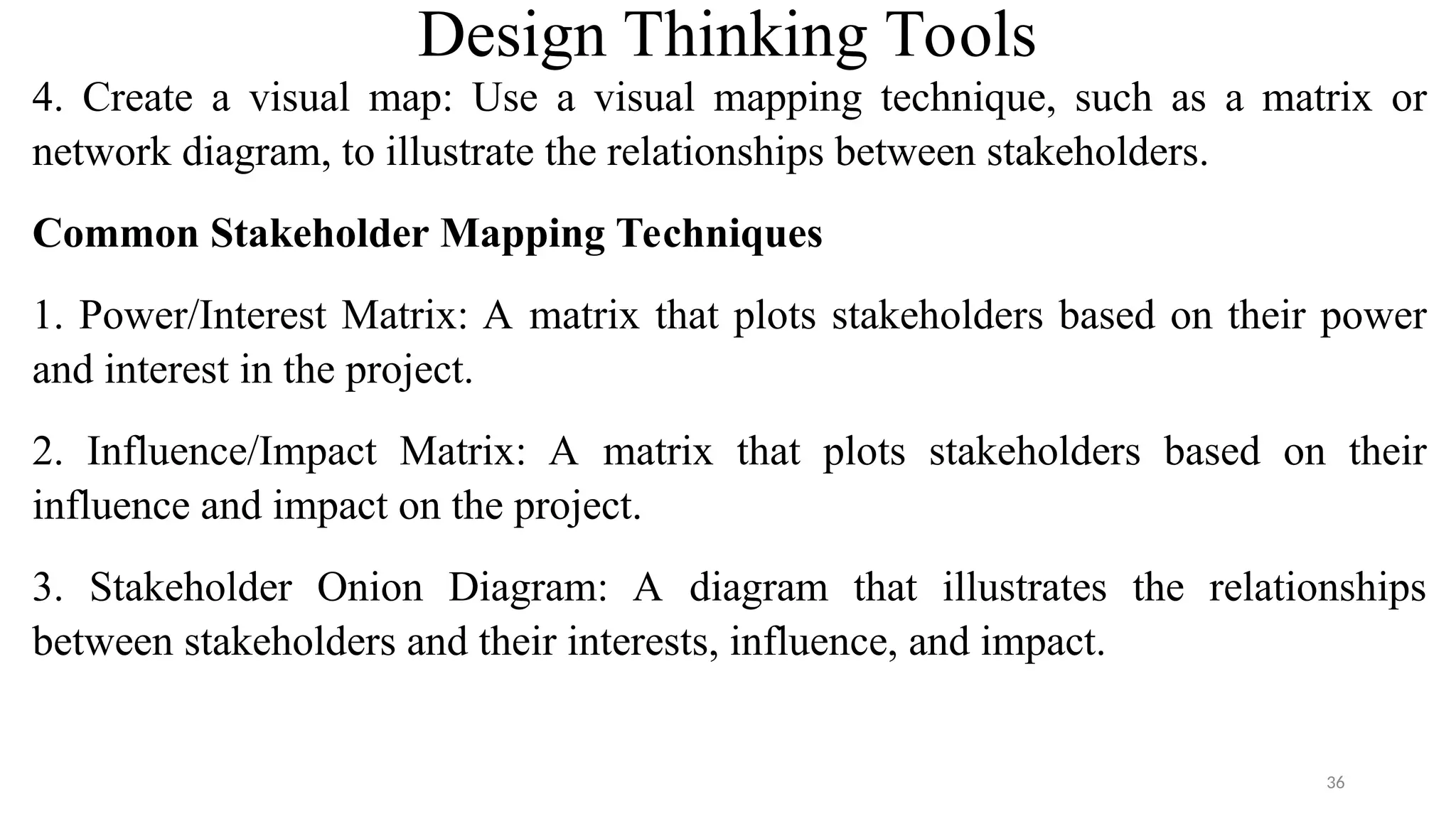 Design Thinking Tools
4. Create a visual map: Use a visual mapping technique, such as a matrix or
network diagram, to illustrate the relationships between stakeholders.
Common Stakeholder Mapping Techniques
1. Power/Interest Matrix: A matrix that plots stakeholders based on their power
and interest in the project.
2. Influence/Impact Matrix: A matrix that plots stakeholders based on their
influence and impact on the project.
3. Stakeholder Onion Diagram: A diagram that illustrates the relationships
between stakeholders and their interests, influence, and impact.
36
 