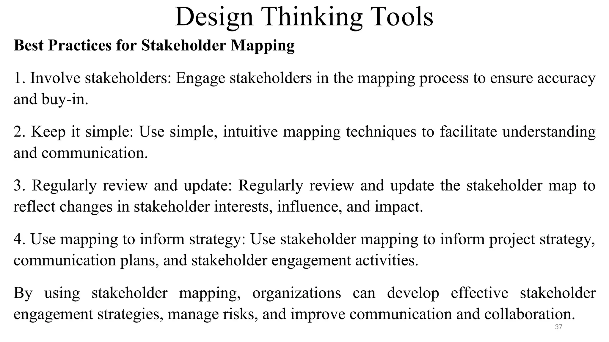 Design Thinking Tools
Best Practices for Stakeholder Mapping
1. Involve stakeholders: Engage stakeholders in the mapping process to ensure accuracy
and buy-in.
2. Keep it simple: Use simple, intuitive mapping techniques to facilitate understanding
and communication.
3. Regularly review and update: Regularly review and update the stakeholder map to
reflect changes in stakeholder interests, influence, and impact.
4. Use mapping to inform strategy: Use stakeholder mapping to inform project strategy,
communication plans, and stakeholder engagement activities.
By using stakeholder mapping, organizations can develop effective stakeholder
engagement strategies, manage risks, and improve communication and collaboration.
37
 