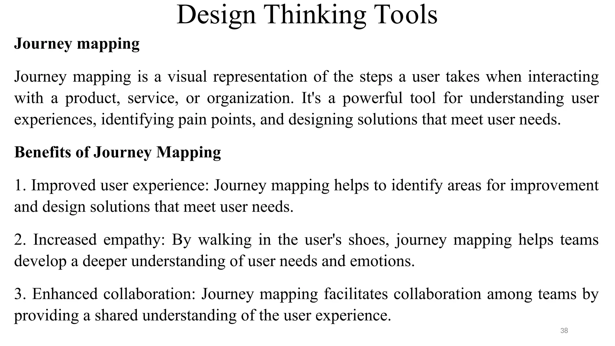 Design Thinking Tools
Journey mapping
Journey mapping is a visual representation of the steps a user takes when interacting
with a product, service, or organization. It's a powerful tool for understanding user
experiences, identifying pain points, and designing solutions that meet user needs.
Benefits of Journey Mapping
1. Improved user experience: Journey mapping helps to identify areas for improvement
and design solutions that meet user needs.
2. Increased empathy: By walking in the user's shoes, journey mapping helps teams
develop a deeper understanding of user needs and emotions.
3. Enhanced collaboration: Journey mapping facilitates collaboration among teams by
providing a shared understanding of the user experience.
38
 