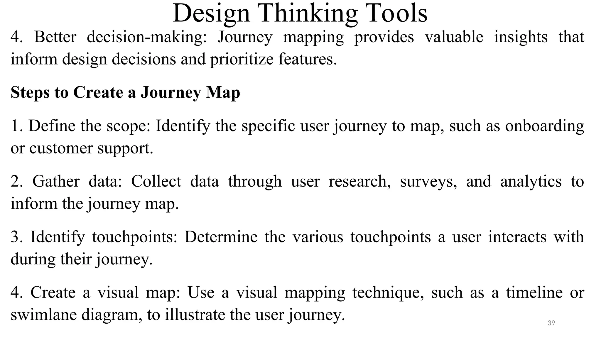 Design Thinking Tools
4. Better decision-making: Journey mapping provides valuable insights that
inform design decisions and prioritize features.
Steps to Create a Journey Map
1. Define the scope: Identify the specific user journey to map, such as onboarding
or customer support.
2. Gather data: Collect data through user research, surveys, and analytics to
inform the journey map.
3. Identify touchpoints: Determine the various touchpoints a user interacts with
during their journey.
4. Create a visual map: Use a visual mapping technique, such as a timeline or
swimlane diagram, to illustrate the user journey. 39
 