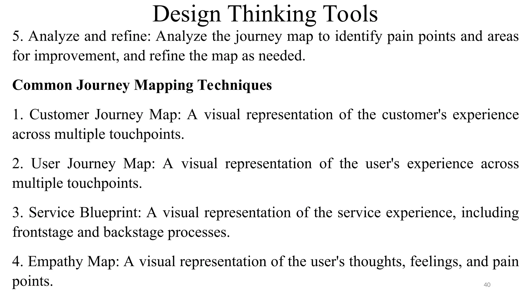 Design Thinking Tools
5. Analyze and refine: Analyze the journey map to identify pain points and areas
for improvement, and refine the map as needed.
Common Journey Mapping Techniques
1. Customer Journey Map: A visual representation of the customer's experience
across multiple touchpoints.
2. User Journey Map: A visual representation of the user's experience across
multiple touchpoints.
3. Service Blueprint: A visual representation of the service experience, including
frontstage and backstage processes.
4. Empathy Map: A visual representation of the user's thoughts, feelings, and pain
points. 40
 