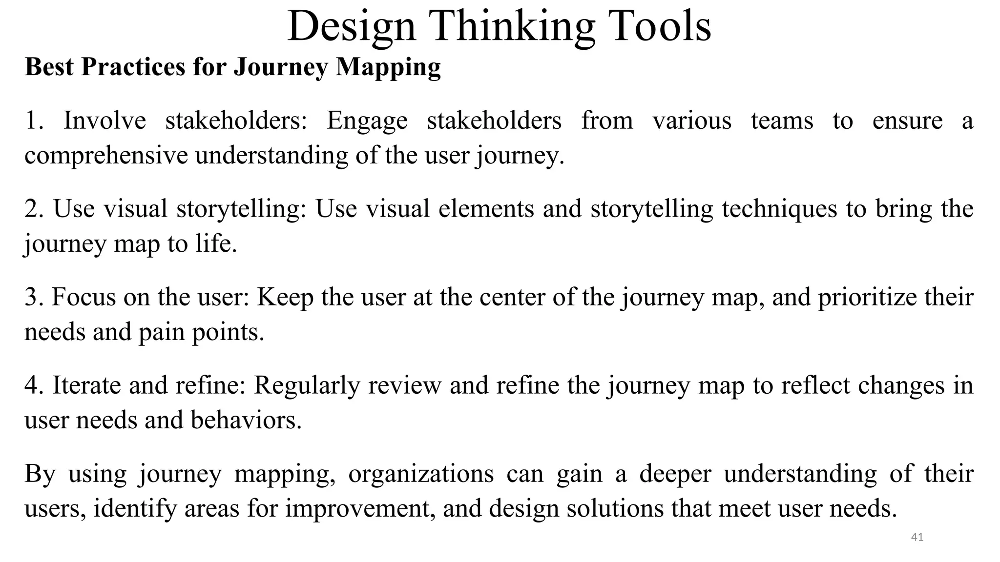 Design Thinking Tools
Best Practices for Journey Mapping
1. Involve stakeholders: Engage stakeholders from various teams to ensure a
comprehensive understanding of the user journey.
2. Use visual storytelling: Use visual elements and storytelling techniques to bring the
journey map to life.
3. Focus on the user: Keep the user at the center of the journey map, and prioritize their
needs and pain points.
4. Iterate and refine: Regularly review and refine the journey map to reflect changes in
user needs and behaviors.
By using journey mapping, organizations can gain a deeper understanding of their
users, identify areas for improvement, and design solutions that meet user needs.
41
 