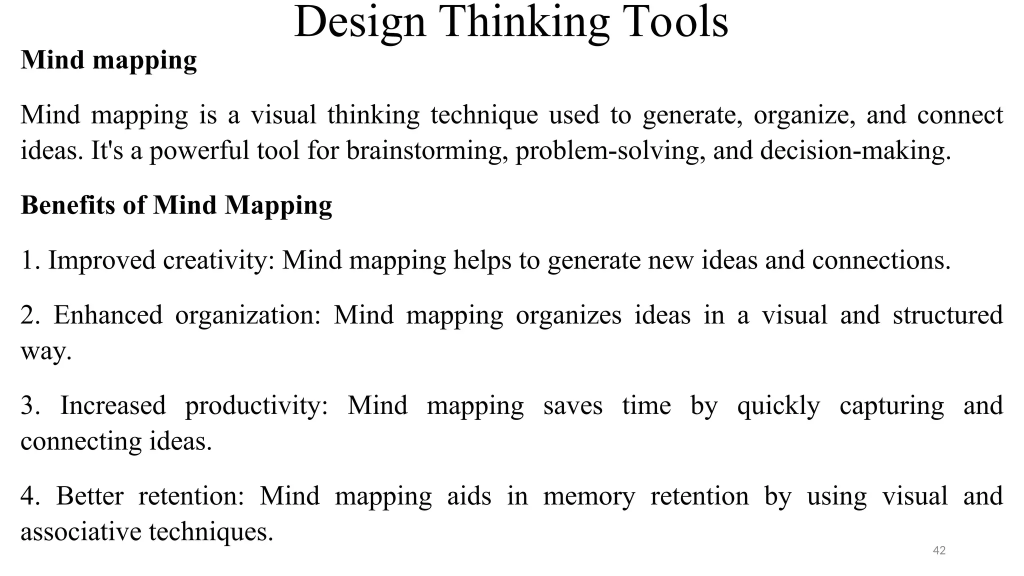 Design Thinking Tools
Mind mapping
Mind mapping is a visual thinking technique used to generate, organize, and connect
ideas. It's a powerful tool for brainstorming, problem-solving, and decision-making.
Benefits of Mind Mapping
1. Improved creativity: Mind mapping helps to generate new ideas and connections.
2. Enhanced organization: Mind mapping organizes ideas in a visual and structured
way.
3. Increased productivity: Mind mapping saves time by quickly capturing and
connecting ideas.
4. Better retention: Mind mapping aids in memory retention by using visual and
associative techniques.
42
 