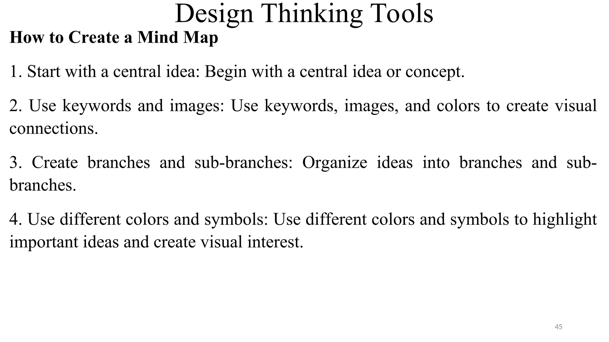 Design Thinking Tools
How to Create a Mind Map
1. Start with a central idea: Begin with a central idea or concept.
2. Use keywords and images: Use keywords, images, and colors to create visual
connections.
3. Create branches and sub-branches: Organize ideas into branches and sub-
branches.
4. Use different colors and symbols: Use different colors and symbols to highlight
important ideas and create visual interest.
45
 