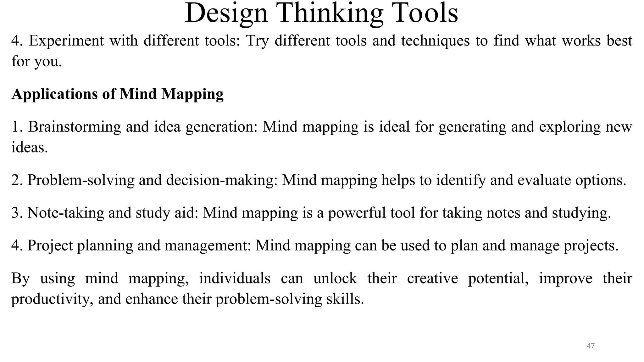 Design Thinking Tools
4. Experiment with different tools: Try different tools and techniques to find what works best
for you.
Applications of Mind Mapping
1. Brainstorming and idea generation: Mind mapping is ideal for generating and exploring new
ideas.
2. Problem-solving and decision-making: Mind mapping helps to identify and evaluate options.
3. Note-taking and study aid: Mind mapping is a powerful tool for taking notes and studying.
4. Project planning and management: Mind mapping can be used to plan and manage projects.
By using mind mapping, individuals can unlock their creative potential, improve their
productivity, and enhance their problem-solving skills.
47
 