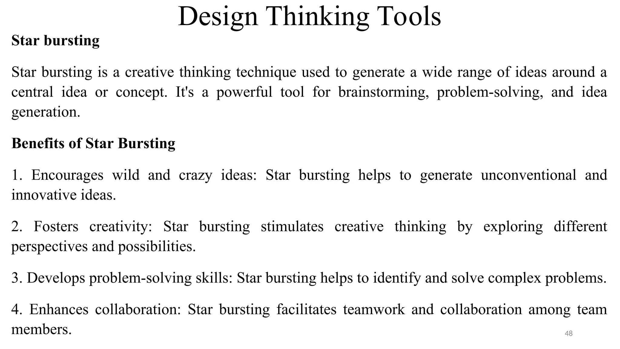 Design Thinking Tools
Star bursting
Star bursting is a creative thinking technique used to generate a wide range of ideas around a
central idea or concept. It's a powerful tool for brainstorming, problem-solving, and idea
generation.
Benefits of Star Bursting
1. Encourages wild and crazy ideas: Star bursting helps to generate unconventional and
innovative ideas.
2. Fosters creativity: Star bursting stimulates creative thinking by exploring different
perspectives and possibilities.
3. Develops problem-solving skills: Star bursting helps to identify and solve complex problems.
4. Enhances collaboration: Star bursting facilitates teamwork and collaboration among team
members. 48
 