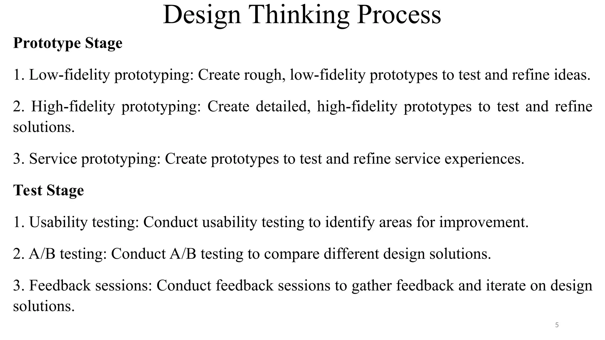 Design Thinking Process
Prototype Stage
1. Low-fidelity prototyping: Create rough, low-fidelity prototypes to test and refine ideas.
2. High-fidelity prototyping: Create detailed, high-fidelity prototypes to test and refine
solutions.
3. Service prototyping: Create prototypes to test and refine service experiences.
Test Stage
1. Usability testing: Conduct usability testing to identify areas for improvement.
2. A/B testing: Conduct A/B testing to compare different design solutions.
3. Feedback sessions: Conduct feedback sessions to gather feedback and iterate on design
solutions.
5
 