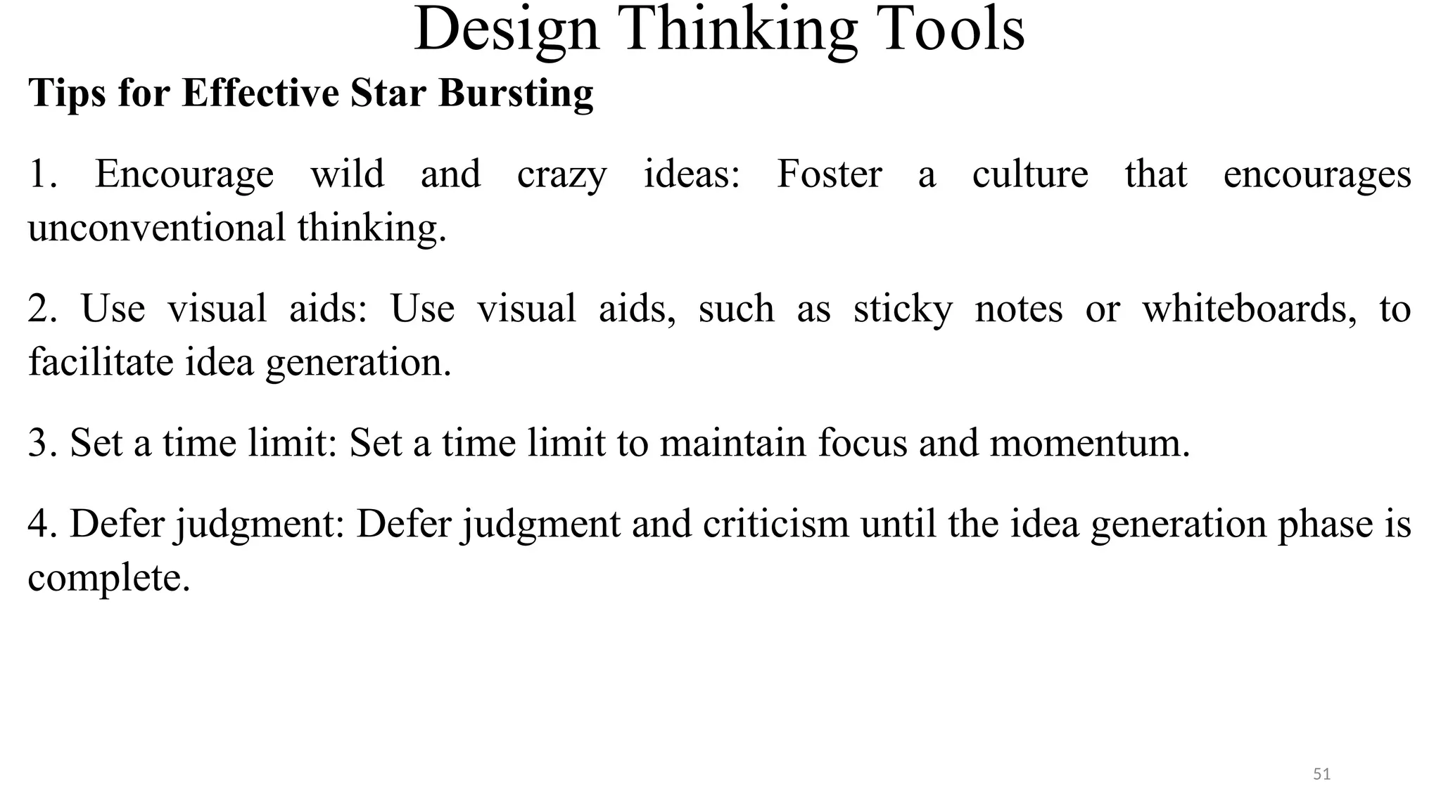 Design Thinking Tools
Tips for Effective Star Bursting
1. Encourage wild and crazy ideas: Foster a culture that encourages
unconventional thinking.
2. Use visual aids: Use visual aids, such as sticky notes or whiteboards, to
facilitate idea generation.
3. Set a time limit: Set a time limit to maintain focus and momentum.
4. Defer judgment: Defer judgment and criticism until the idea generation phase is
complete.
51
 