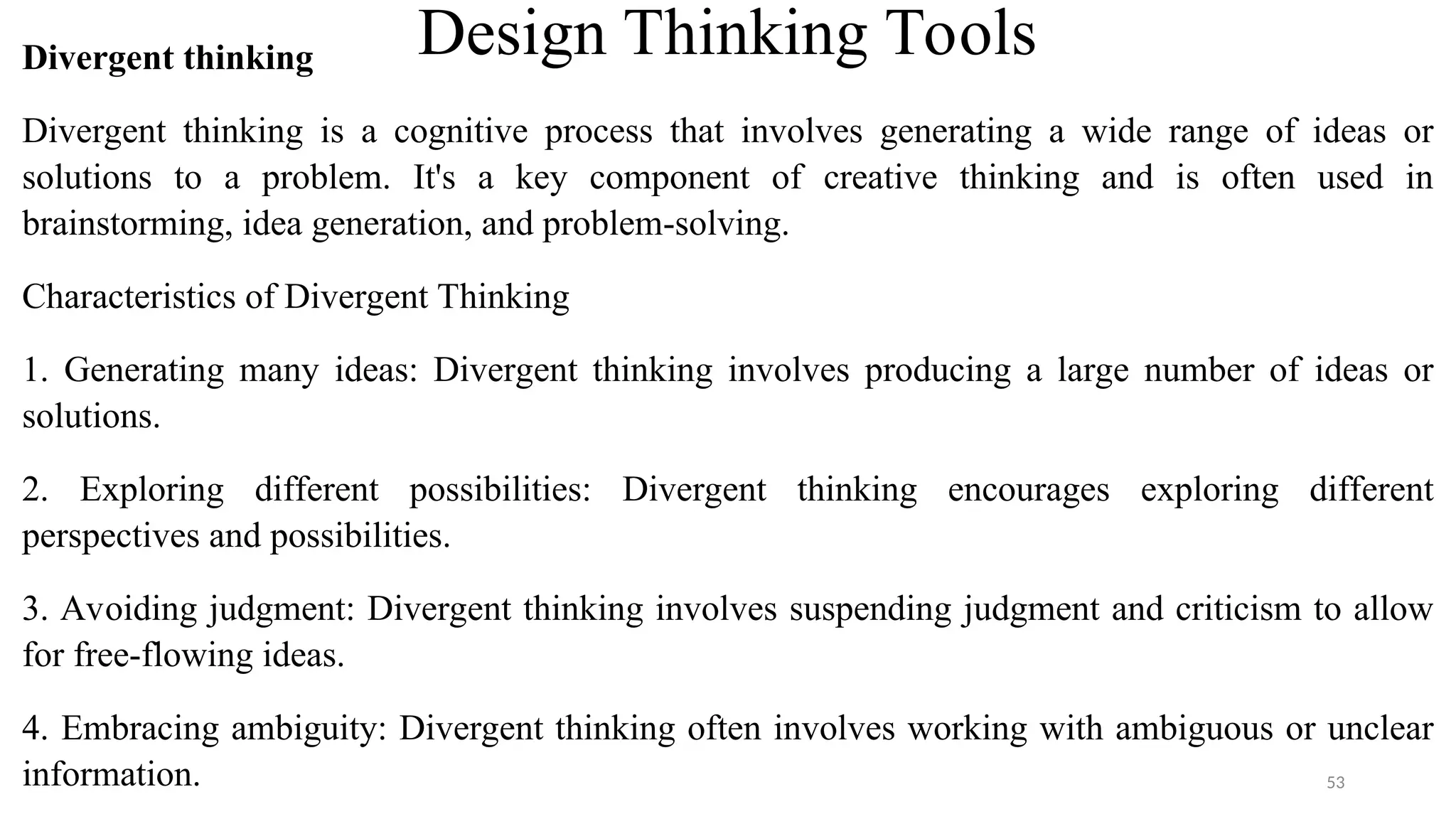 Design Thinking Tools
Divergent thinking
Divergent thinking is a cognitive process that involves generating a wide range of ideas or
solutions to a problem. It's a key component of creative thinking and is often used in
brainstorming, idea generation, and problem-solving.
Characteristics of Divergent Thinking
1. Generating many ideas: Divergent thinking involves producing a large number of ideas or
solutions.
2. Exploring different possibilities: Divergent thinking encourages exploring different
perspectives and possibilities.
3. Avoiding judgment: Divergent thinking involves suspending judgment and criticism to allow
for free-flowing ideas.
4. Embracing ambiguity: Divergent thinking often involves working with ambiguous or unclear
information. 53
 