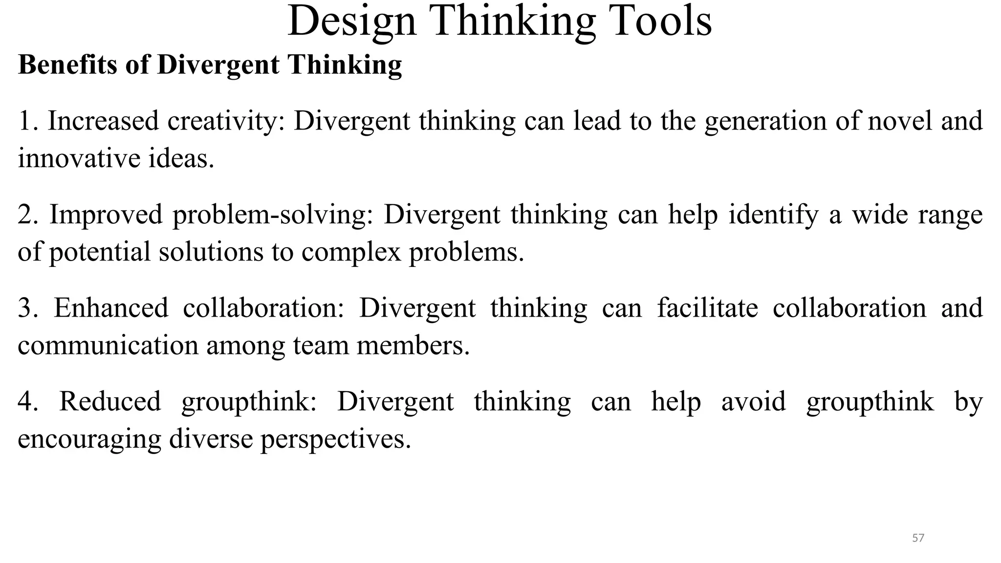 Design Thinking Tools
Benefits of Divergent Thinking
1. Increased creativity: Divergent thinking can lead to the generation of novel and
innovative ideas.
2. Improved problem-solving: Divergent thinking can help identify a wide range
of potential solutions to complex problems.
3. Enhanced collaboration: Divergent thinking can facilitate collaboration and
communication among team members.
4. Reduced groupthink: Divergent thinking can help avoid groupthink by
encouraging diverse perspectives.
57
 