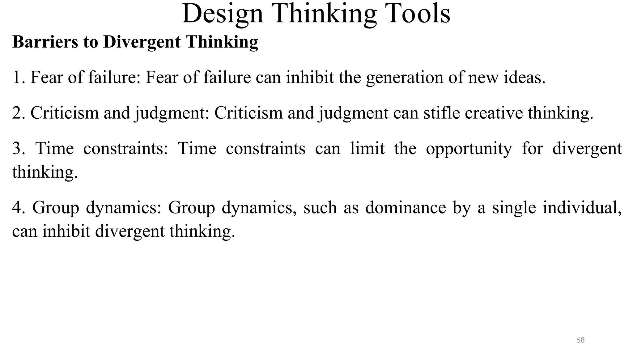 Design Thinking Tools
Barriers to Divergent Thinking
1. Fear of failure: Fear of failure can inhibit the generation of new ideas.
2. Criticism and judgment: Criticism and judgment can stifle creative thinking.
3. Time constraints: Time constraints can limit the opportunity for divergent
thinking.
4. Group dynamics: Group dynamics, such as dominance by a single individual,
can inhibit divergent thinking.
58
 