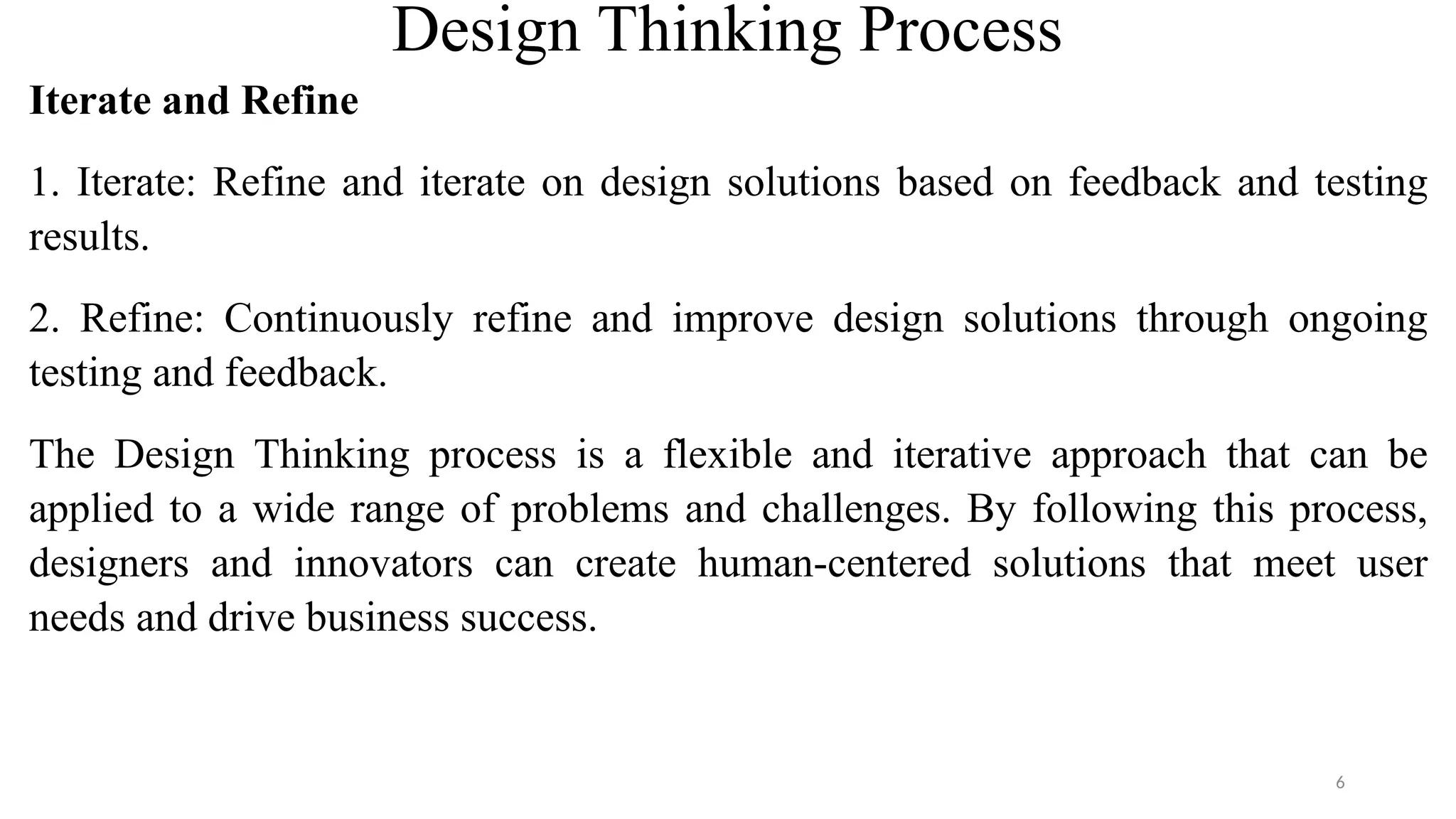 Design Thinking Process
Iterate and Refine
1. Iterate: Refine and iterate on design solutions based on feedback and testing
results.
2. Refine: Continuously refine and improve design solutions through ongoing
testing and feedback.
The Design Thinking process is a flexible and iterative approach that can be
applied to a wide range of problems and challenges. By following this process,
designers and innovators can create human-centered solutions that meet user
needs and drive business success.
6
 