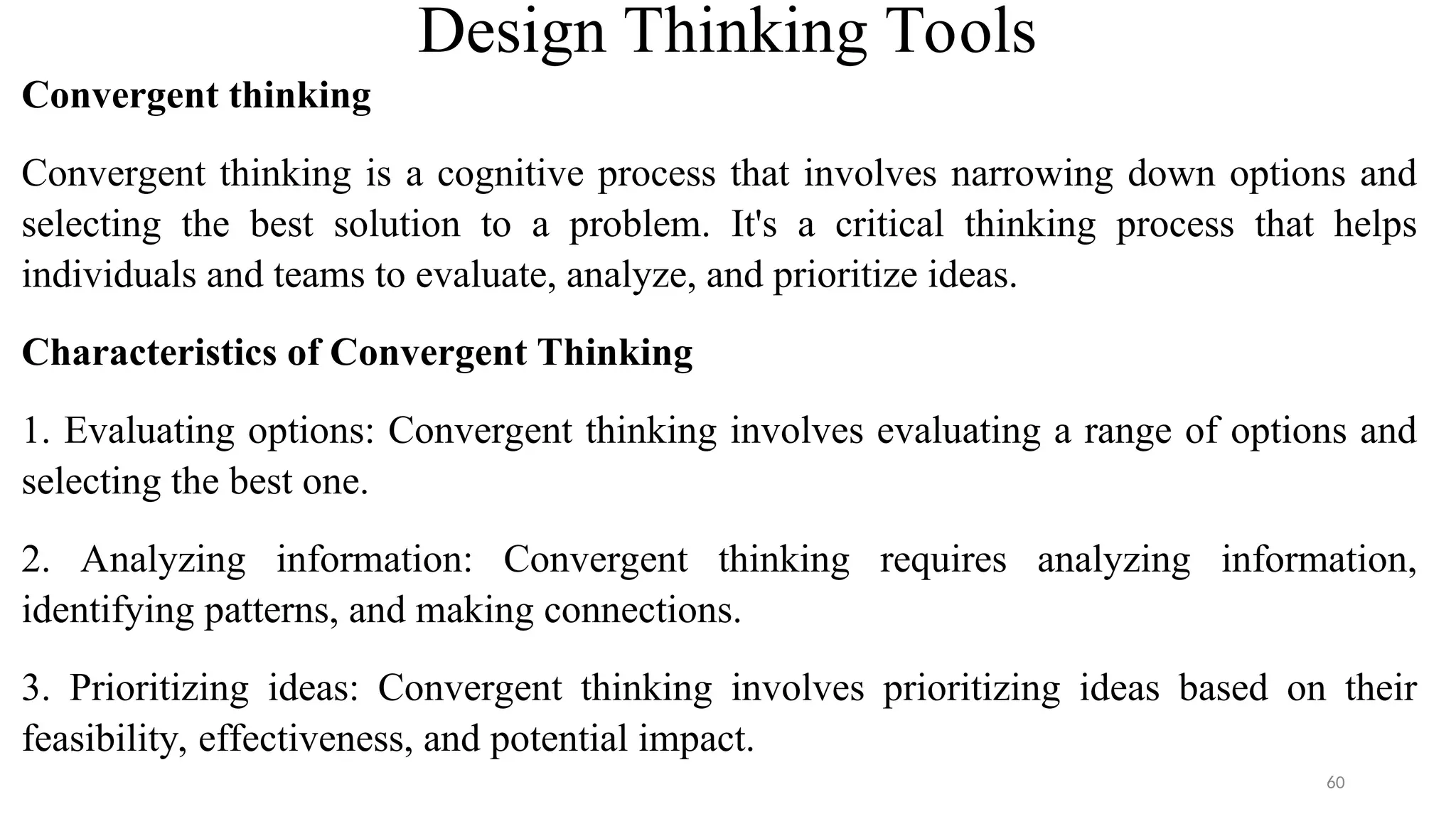 Design Thinking Tools
Convergent thinking
Convergent thinking is a cognitive process that involves narrowing down options and
selecting the best solution to a problem. It's a critical thinking process that helps
individuals and teams to evaluate, analyze, and prioritize ideas.
Characteristics of Convergent Thinking
1. Evaluating options: Convergent thinking involves evaluating a range of options and
selecting the best one.
2. Analyzing information: Convergent thinking requires analyzing information,
identifying patterns, and making connections.
3. Prioritizing ideas: Convergent thinking involves prioritizing ideas based on their
feasibility, effectiveness, and potential impact.
60
 