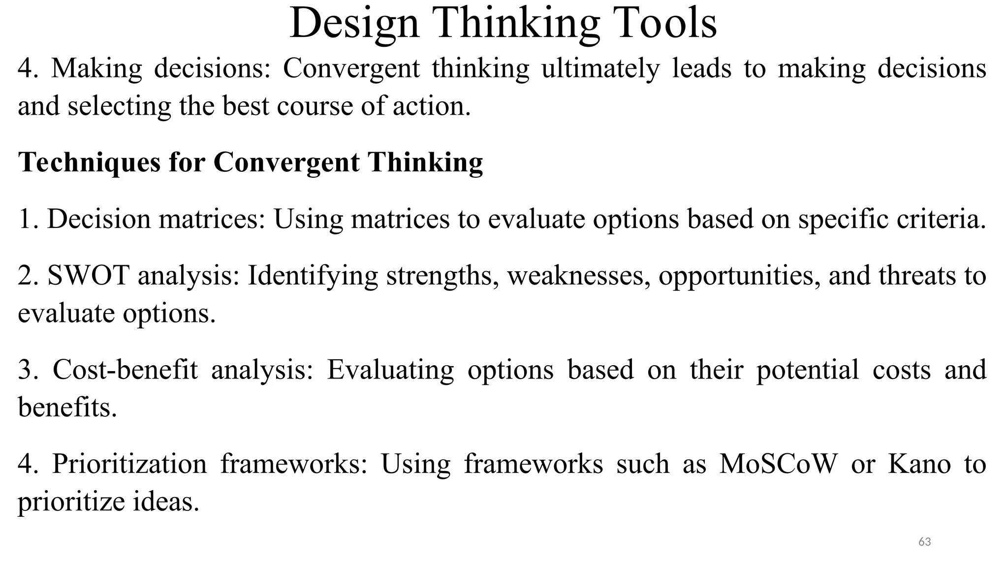 Design Thinking Tools
4. Making decisions: Convergent thinking ultimately leads to making decisions
and selecting the best course of action.
Techniques for Convergent Thinking
1. Decision matrices: Using matrices to evaluate options based on specific criteria.
2. SWOT analysis: Identifying strengths, weaknesses, opportunities, and threats to
evaluate options.
3. Cost-benefit analysis: Evaluating options based on their potential costs and
benefits.
4. Prioritization frameworks: Using frameworks such as MoSCoW or Kano to
prioritize ideas.
63
 