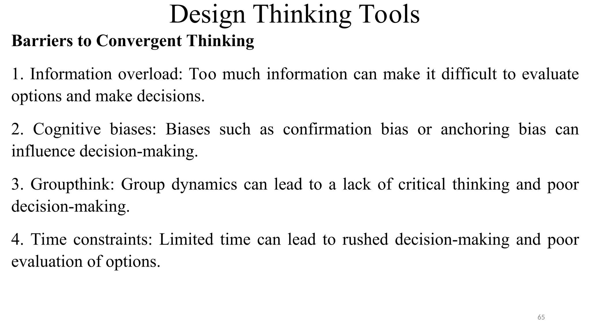 Design Thinking Tools
Barriers to Convergent Thinking
1. Information overload: Too much information can make it difficult to evaluate
options and make decisions.
2. Cognitive biases: Biases such as confirmation bias or anchoring bias can
influence decision-making.
3. Groupthink: Group dynamics can lead to a lack of critical thinking and poor
decision-making.
4. Time constraints: Limited time can lead to rushed decision-making and poor
evaluation of options.
65
 