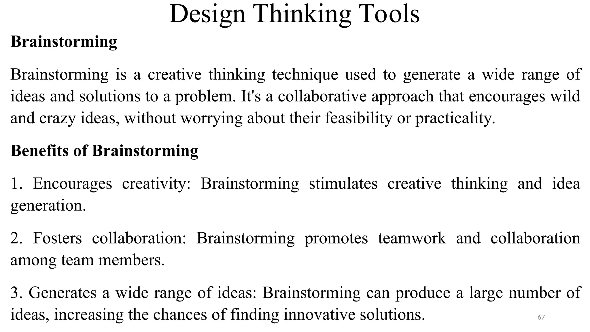 Design Thinking Tools
Brainstorming
Brainstorming is a creative thinking technique used to generate a wide range of
ideas and solutions to a problem. It's a collaborative approach that encourages wild
and crazy ideas, without worrying about their feasibility or practicality.
Benefits of Brainstorming
1. Encourages creativity: Brainstorming stimulates creative thinking and idea
generation.
2. Fosters collaboration: Brainstorming promotes teamwork and collaboration
among team members.
3. Generates a wide range of ideas: Brainstorming can produce a large number of
ideas, increasing the chances of finding innovative solutions. 67
 