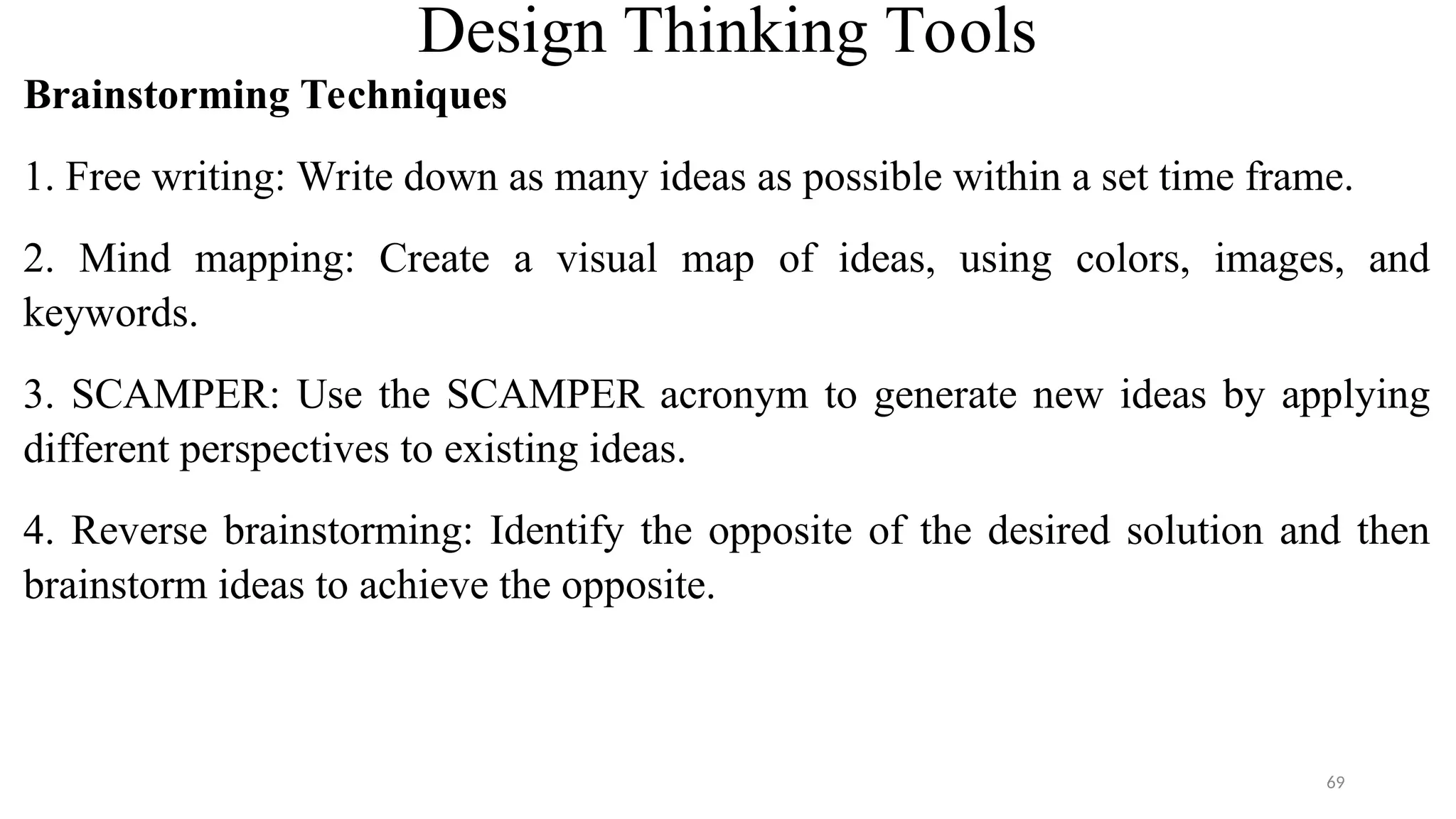 Design Thinking Tools
Brainstorming Techniques
1. Free writing: Write down as many ideas as possible within a set time frame.
2. Mind mapping: Create a visual map of ideas, using colors, images, and
keywords.
3. SCAMPER: Use the SCAMPER acronym to generate new ideas by applying
different perspectives to existing ideas.
4. Reverse brainstorming: Identify the opposite of the desired solution and then
brainstorm ideas to achieve the opposite.
69
 