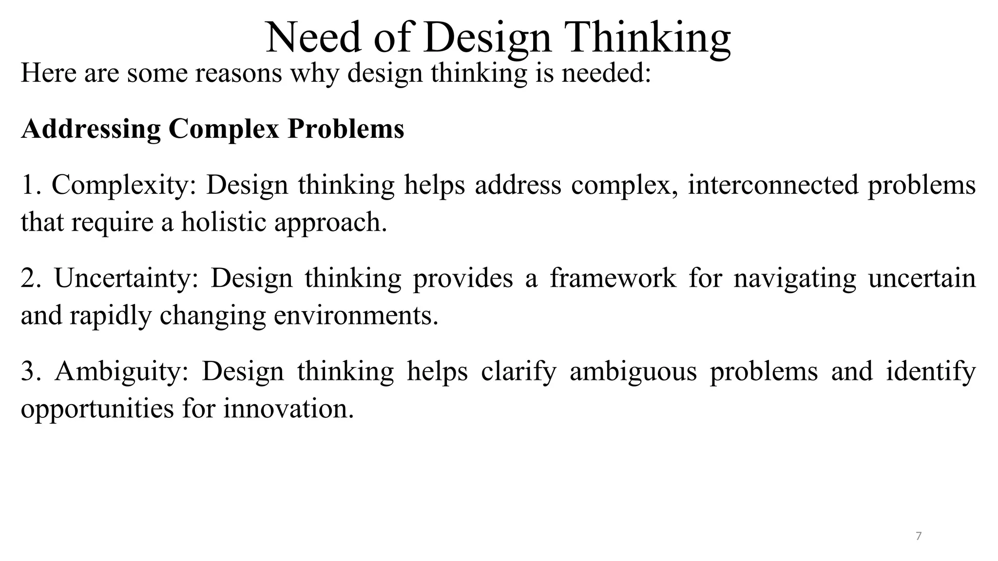 Need of Design Thinking
Here are some reasons why design thinking is needed:
Addressing Complex Problems
1. Complexity: Design thinking helps address complex, interconnected problems
that require a holistic approach.
2. Uncertainty: Design thinking provides a framework for navigating uncertain
and rapidly changing environments.
3. Ambiguity: Design thinking helps clarify ambiguous problems and identify
opportunities for innovation.
7
 
