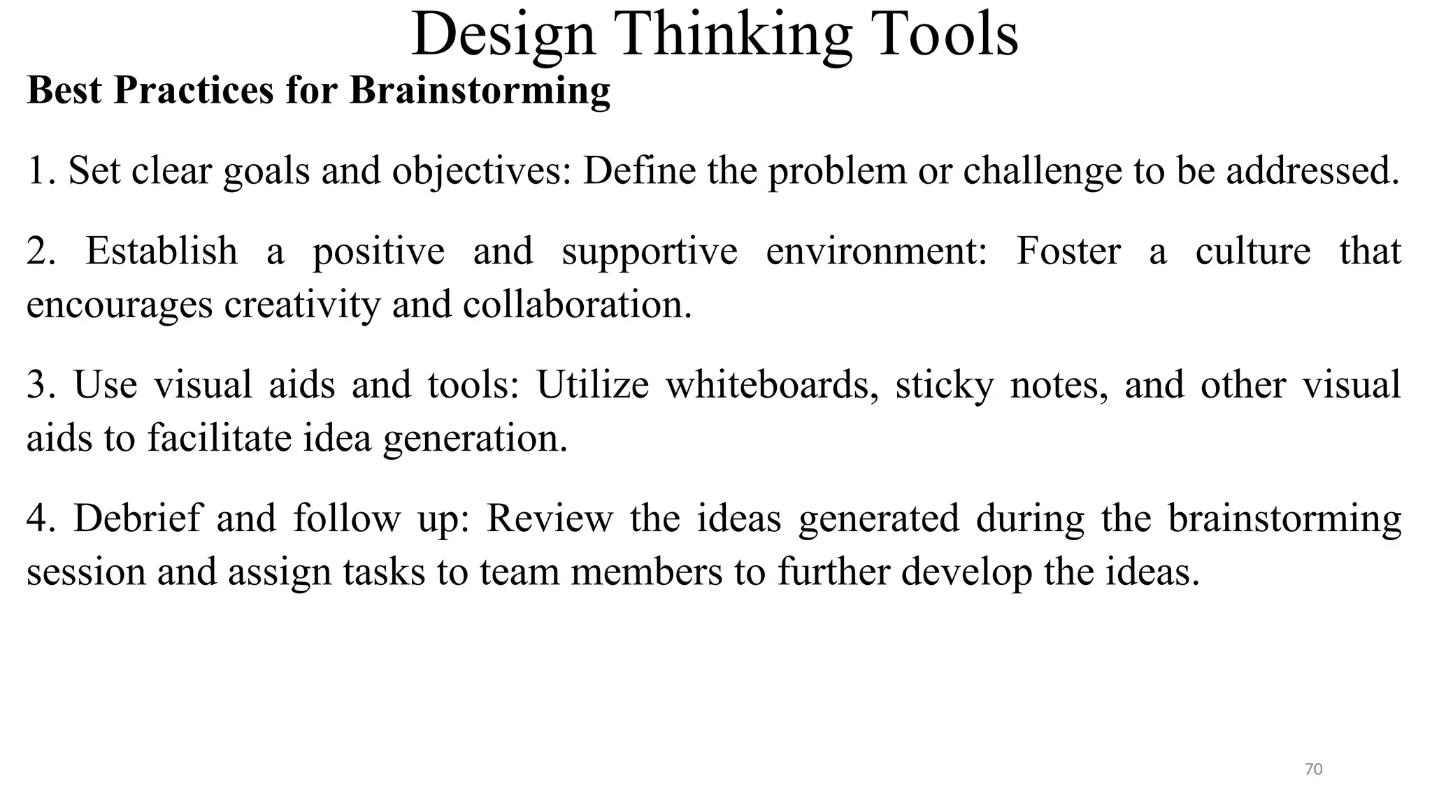 Design Thinking Tools
Best Practices for Brainstorming
1. Set clear goals and objectives: Define the problem or challenge to be addressed.
2. Establish a positive and supportive environment: Foster a culture that
encourages creativity and collaboration.
3. Use visual aids and tools: Utilize whiteboards, sticky notes, and other visual
aids to facilitate idea generation.
4. Debrief and follow up: Review the ideas generated during the brainstorming
session and assign tasks to team members to further develop the ideas.
70
 
