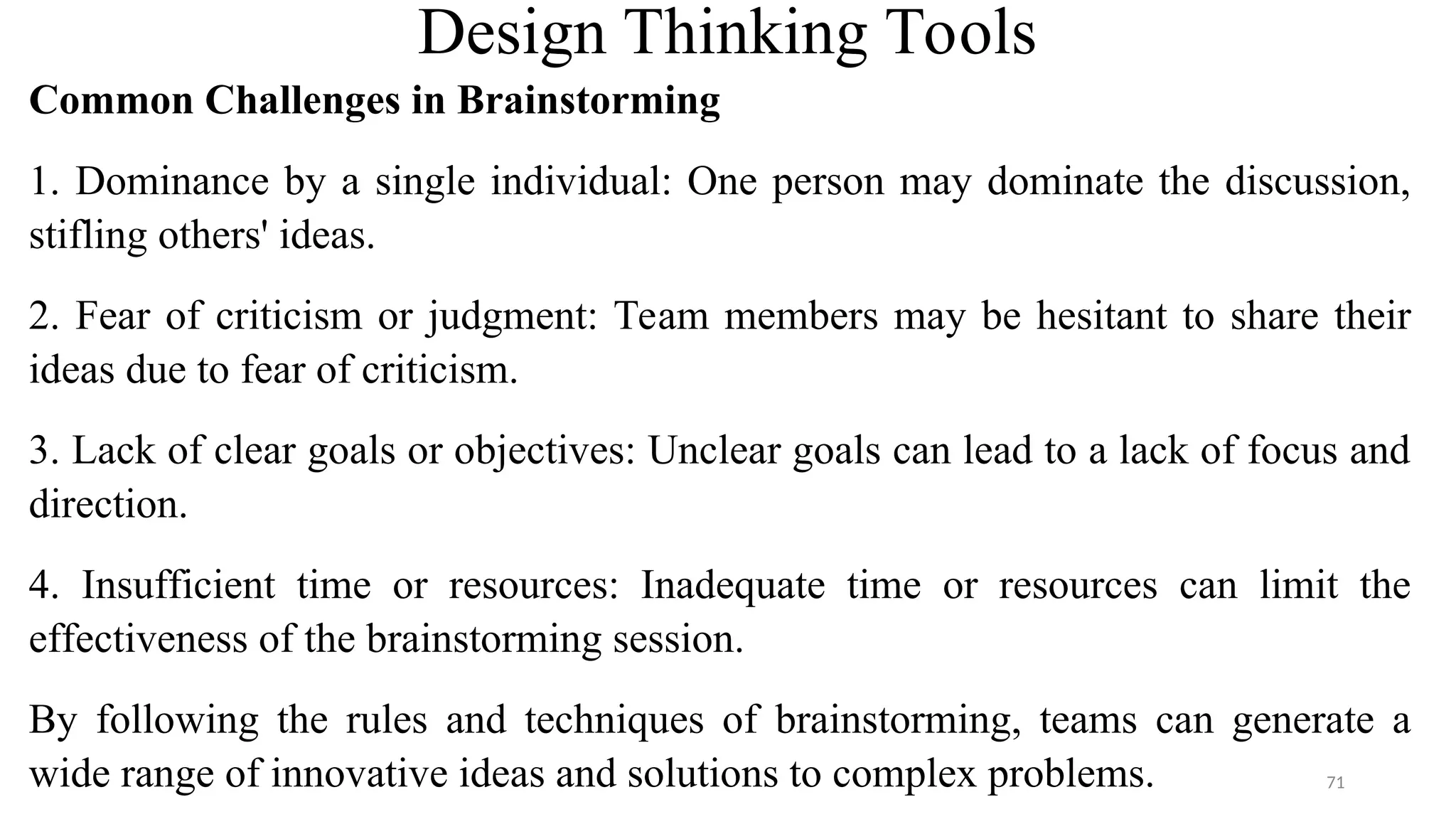 Design Thinking Tools
Common Challenges in Brainstorming
1. Dominance by a single individual: One person may dominate the discussion,
stifling others' ideas.
2. Fear of criticism or judgment: Team members may be hesitant to share their
ideas due to fear of criticism.
3. Lack of clear goals or objectives: Unclear goals can lead to a lack of focus and
direction.
4. Insufficient time or resources: Inadequate time or resources can limit the
effectiveness of the brainstorming session.
By following the rules and techniques of brainstorming, teams can generate a
wide range of innovative ideas and solutions to complex problems. 71
 