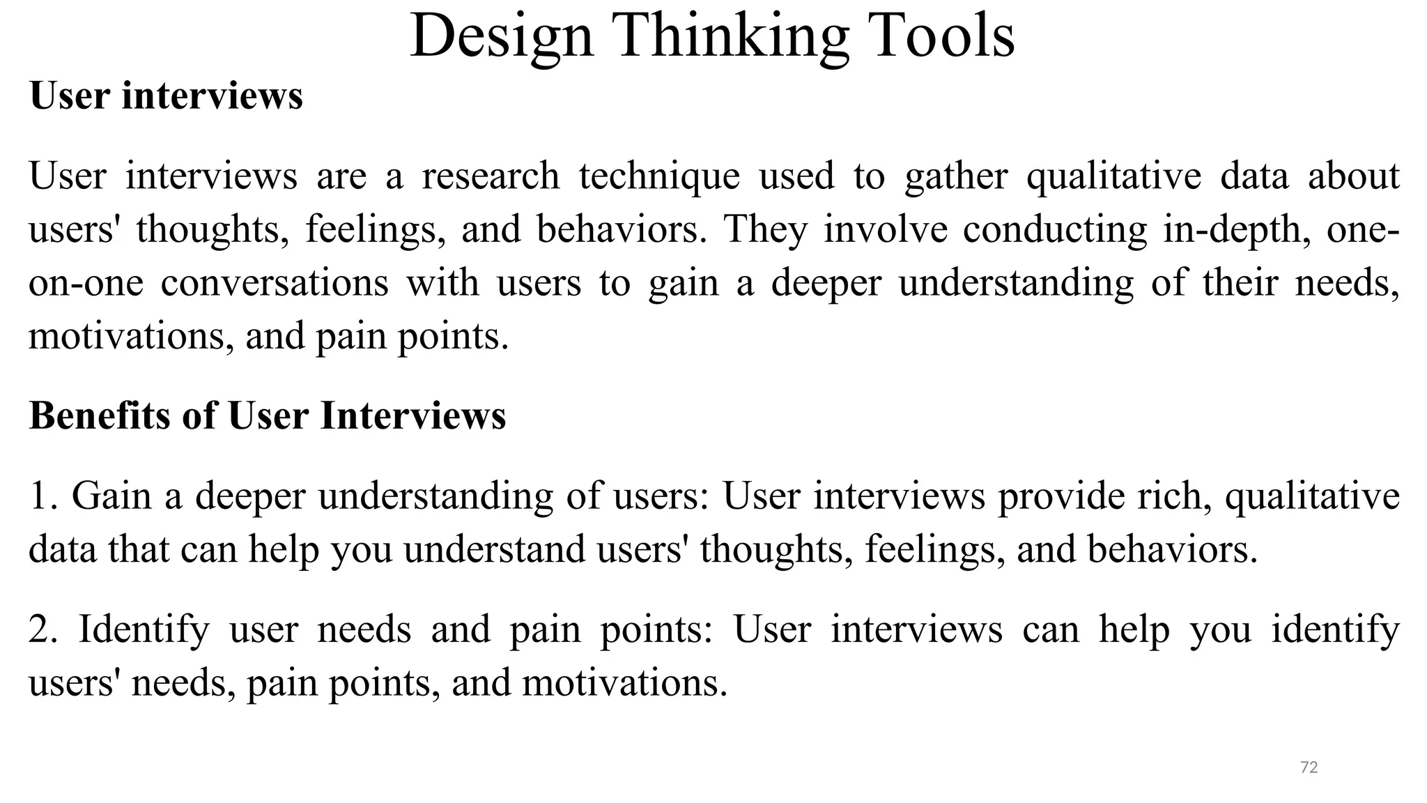 Design Thinking Tools
User interviews
User interviews are a research technique used to gather qualitative data about
users' thoughts, feelings, and behaviors. They involve conducting in-depth, one-
on-one conversations with users to gain a deeper understanding of their needs,
motivations, and pain points.
Benefits of User Interviews
1. Gain a deeper understanding of users: User interviews provide rich, qualitative
data that can help you understand users' thoughts, feelings, and behaviors.
2. Identify user needs and pain points: User interviews can help you identify
users' needs, pain points, and motivations.
72
 