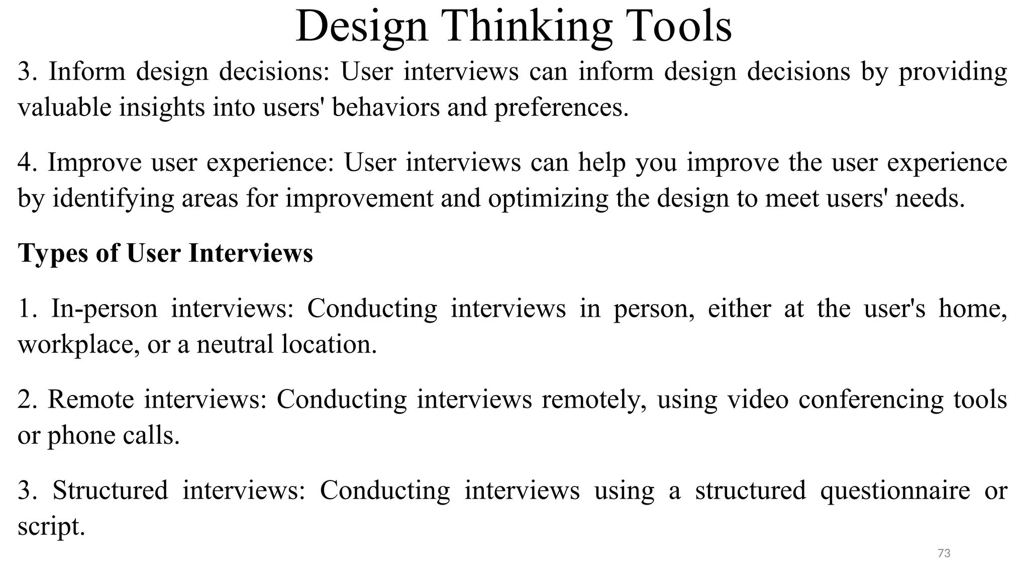 Design Thinking Tools
3. Inform design decisions: User interviews can inform design decisions by providing
valuable insights into users' behaviors and preferences.
4. Improve user experience: User interviews can help you improve the user experience
by identifying areas for improvement and optimizing the design to meet users' needs.
Types of User Interviews
1. In-person interviews: Conducting interviews in person, either at the user's home,
workplace, or a neutral location.
2. Remote interviews: Conducting interviews remotely, using video conferencing tools
or phone calls.
3. Structured interviews: Conducting interviews using a structured questionnaire or
script.
73
 