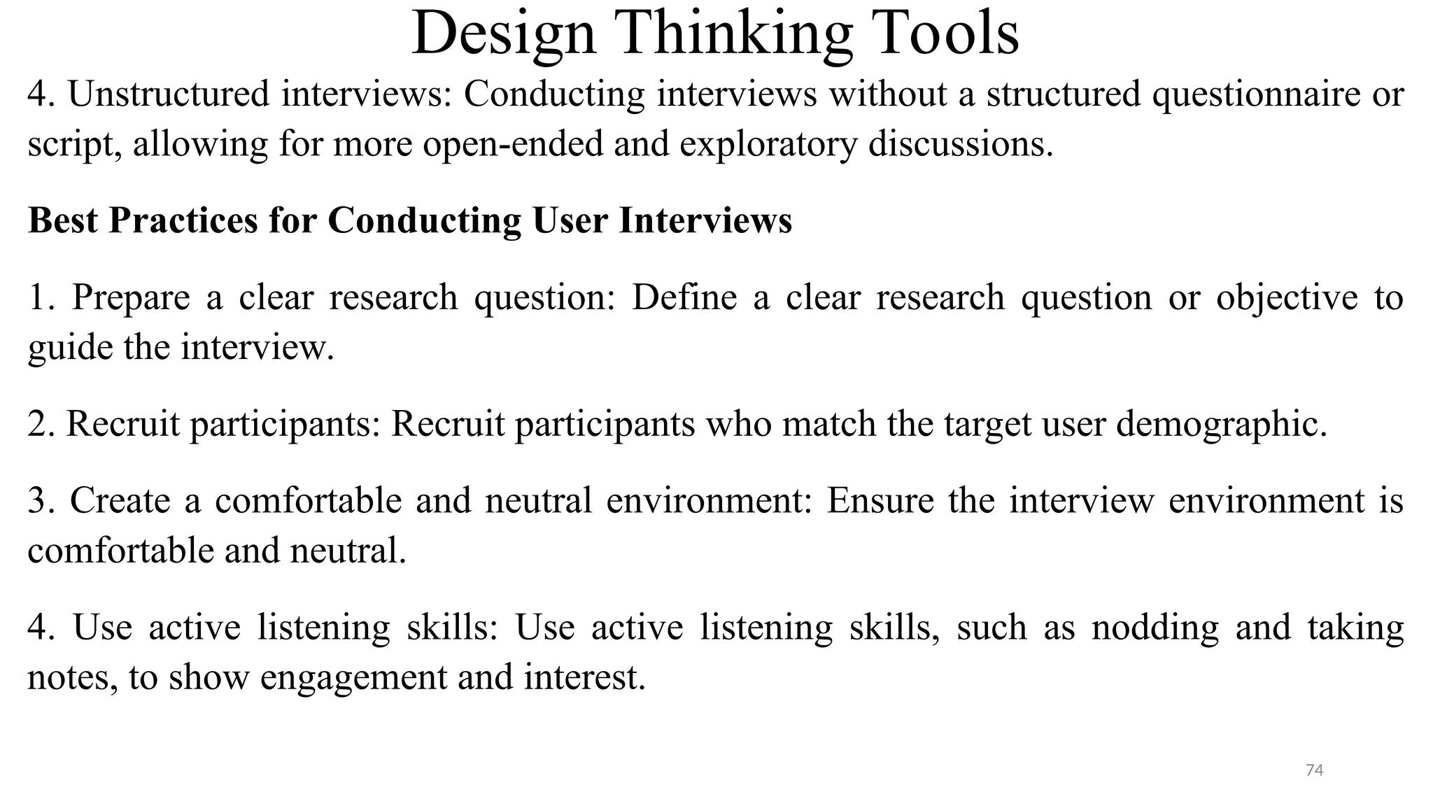 Design Thinking Tools
4. Unstructured interviews: Conducting interviews without a structured questionnaire or
script, allowing for more open-ended and exploratory discussions.
Best Practices for Conducting User Interviews
1. Prepare a clear research question: Define a clear research question or objective to
guide the interview.
2. Recruit participants: Recruit participants who match the target user demographic.
3. Create a comfortable and neutral environment: Ensure the interview environment is
comfortable and neutral.
4. Use active listening skills: Use active listening skills, such as nodding and taking
notes, to show engagement and interest.
74
 