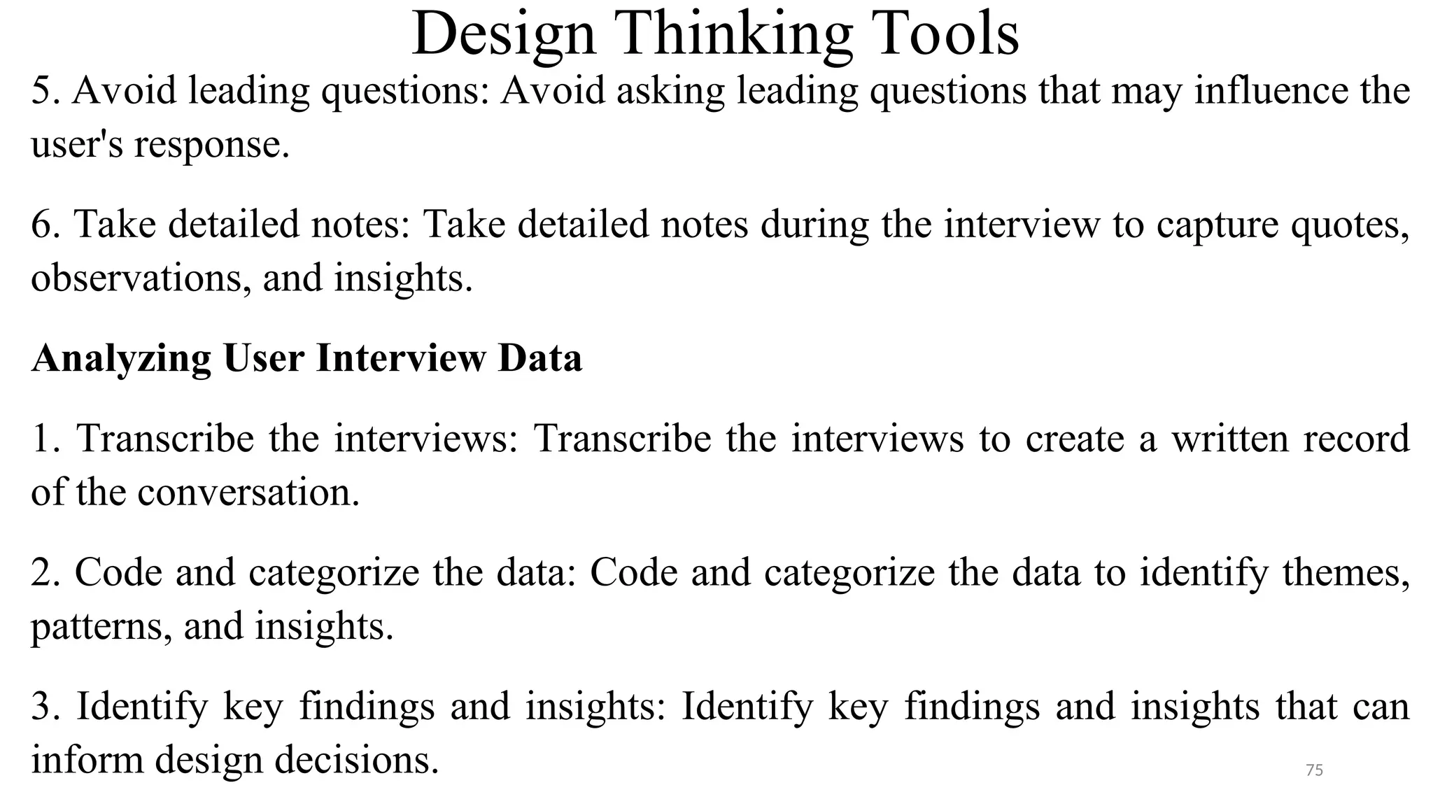 Design Thinking Tools
5. Avoid leading questions: Avoid asking leading questions that may influence the
user's response.
6. Take detailed notes: Take detailed notes during the interview to capture quotes,
observations, and insights.
Analyzing User Interview Data
1. Transcribe the interviews: Transcribe the interviews to create a written record
of the conversation.
2. Code and categorize the data: Code and categorize the data to identify themes,
patterns, and insights.
3. Identify key findings and insights: Identify key findings and insights that can
inform design decisions. 75
 