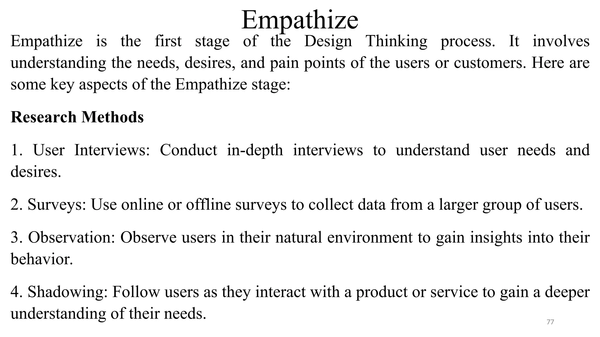 Empathize
Empathize is the first stage of the Design Thinking process. It involves
understanding the needs, desires, and pain points of the users or customers. Here are
some key aspects of the Empathize stage:
Research Methods
1. User Interviews: Conduct in-depth interviews to understand user needs and
desires.
2. Surveys: Use online or offline surveys to collect data from a larger group of users.
3. Observation: Observe users in their natural environment to gain insights into their
behavior.
4. Shadowing: Follow users as they interact with a product or service to gain a deeper
understanding of their needs. 77
 