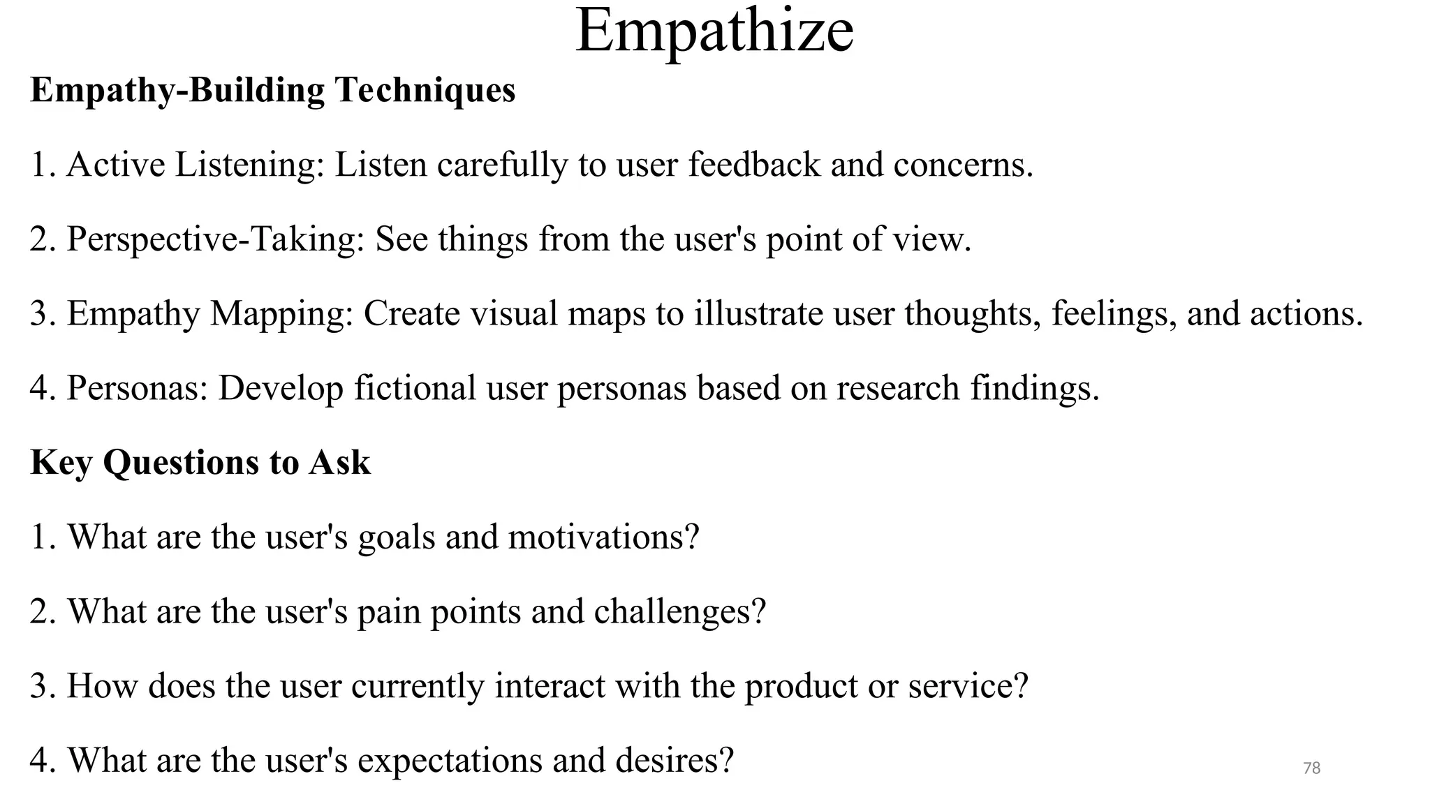 Empathize
Empathy-Building Techniques
1. Active Listening: Listen carefully to user feedback and concerns.
2. Perspective-Taking: See things from the user's point of view.
3. Empathy Mapping: Create visual maps to illustrate user thoughts, feelings, and actions.
4. Personas: Develop fictional user personas based on research findings.
Key Questions to Ask
1. What are the user's goals and motivations?
2. What are the user's pain points and challenges?
3. How does the user currently interact with the product or service?
4. What are the user's expectations and desires? 78
 