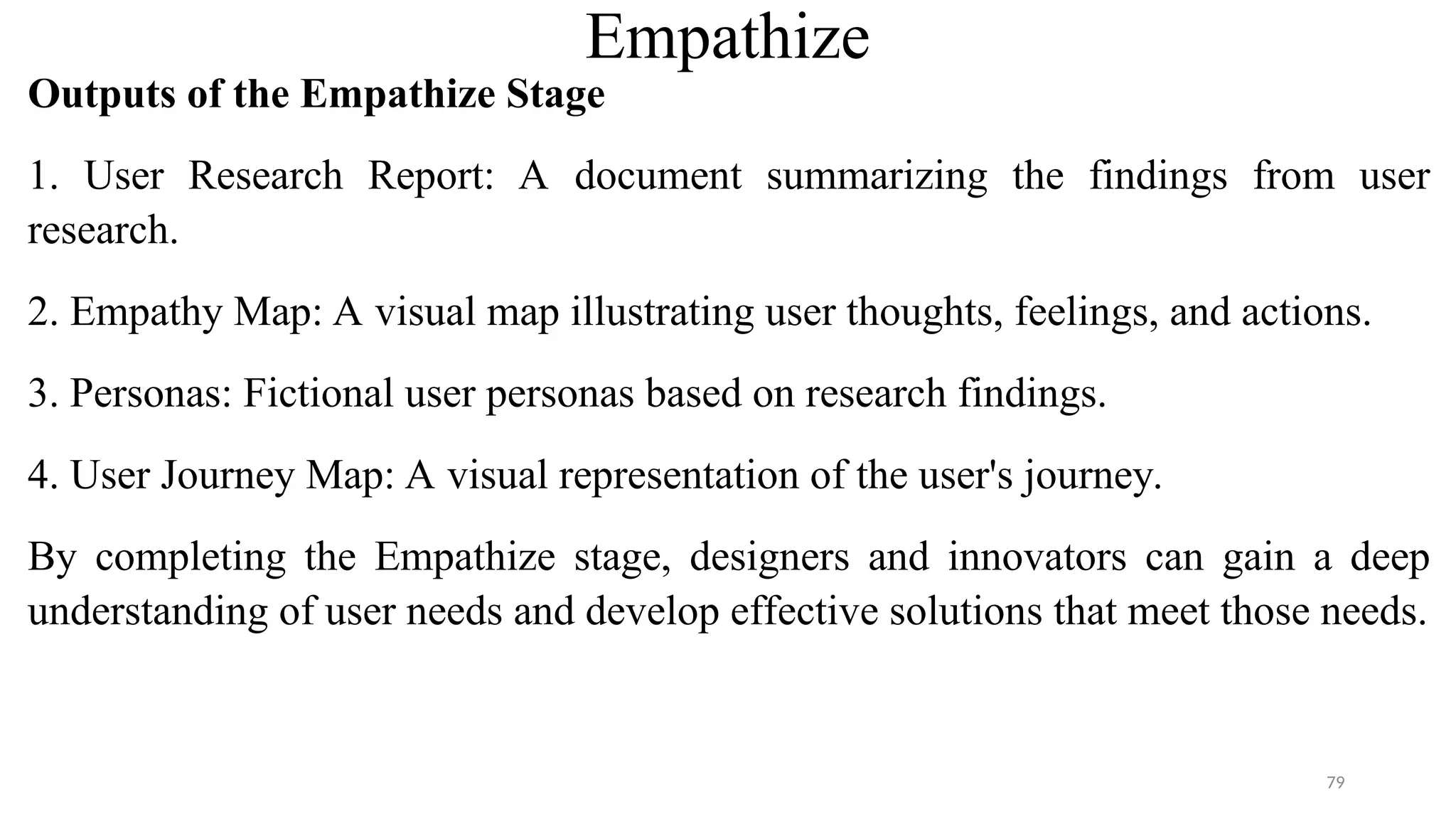 Empathize
Outputs of the Empathize Stage
1. User Research Report: A document summarizing the findings from user
research.
2. Empathy Map: A visual map illustrating user thoughts, feelings, and actions.
3. Personas: Fictional user personas based on research findings.
4. User Journey Map: A visual representation of the user's journey.
By completing the Empathize stage, designers and innovators can gain a deep
understanding of user needs and develop effective solutions that meet those needs.
79
 