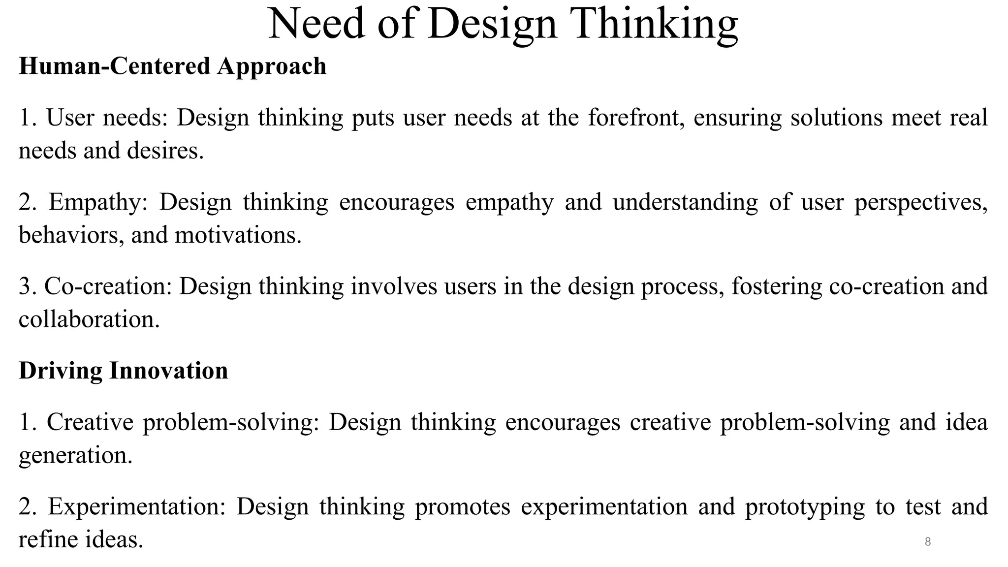 Need of Design Thinking
Human-Centered Approach
1. User needs: Design thinking puts user needs at the forefront, ensuring solutions meet real
needs and desires.
2. Empathy: Design thinking encourages empathy and understanding of user perspectives,
behaviors, and motivations.
3. Co-creation: Design thinking involves users in the design process, fostering co-creation and
collaboration.
Driving Innovation
1. Creative problem-solving: Design thinking encourages creative problem-solving and idea
generation.
2. Experimentation: Design thinking promotes experimentation and prototyping to test and
refine ideas. 8
 