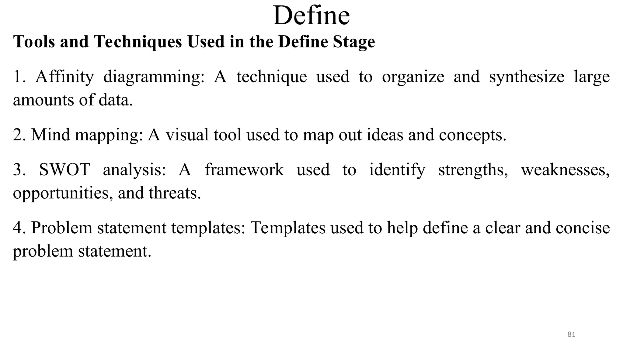 Define
Tools and Techniques Used in the Define Stage
1. Affinity diagramming: A technique used to organize and synthesize large
amounts of data.
2. Mind mapping: A visual tool used to map out ideas and concepts.
3. SWOT analysis: A framework used to identify strengths, weaknesses,
opportunities, and threats.
4. Problem statement templates: Templates used to help define a clear and concise
problem statement.
81
 