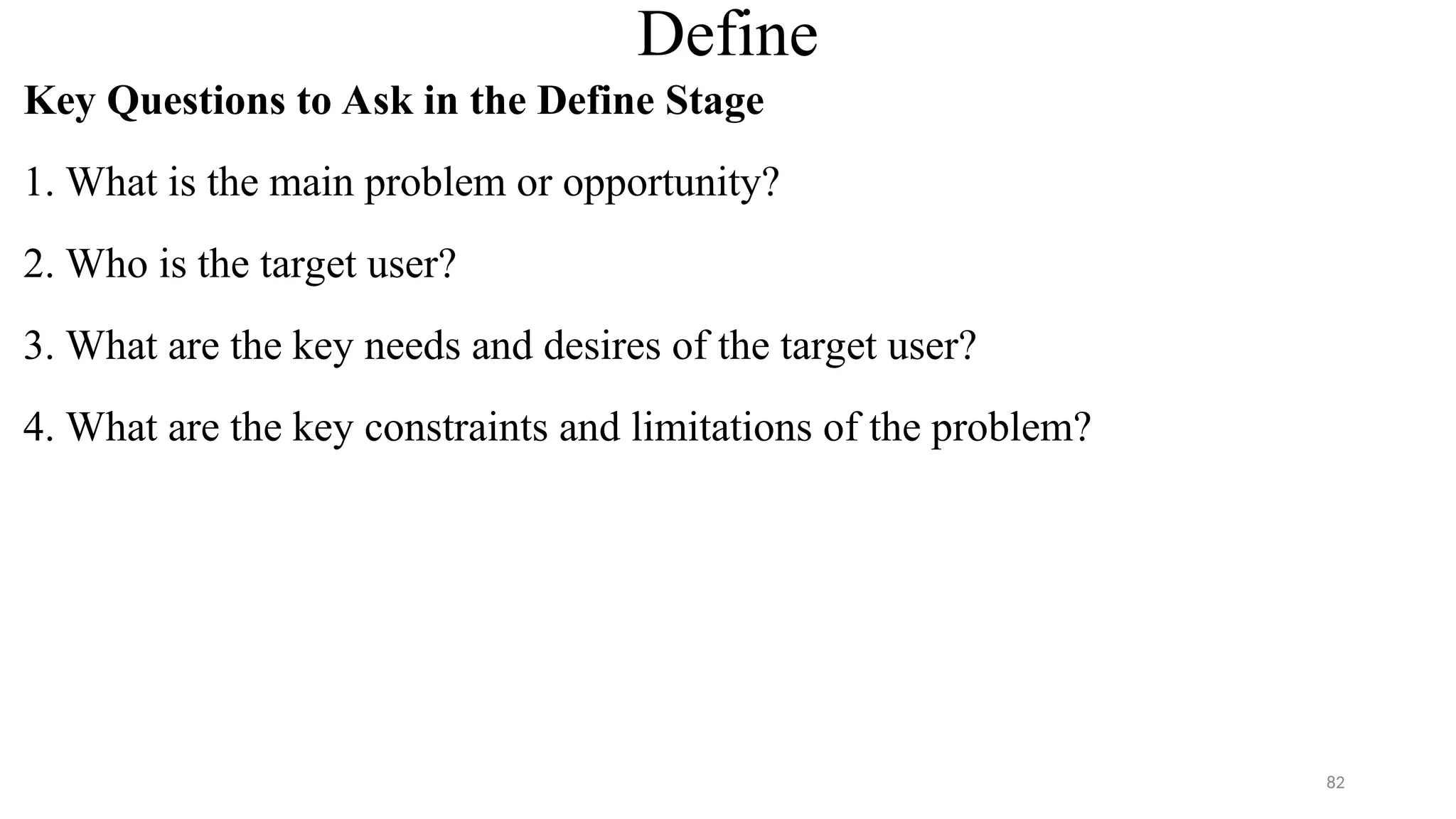 Define
Key Questions to Ask in the Define Stage
1. What is the main problem or opportunity?
2. Who is the target user?
3. What are the key needs and desires of the target user?
4. What are the key constraints and limitations of the problem?
82
 