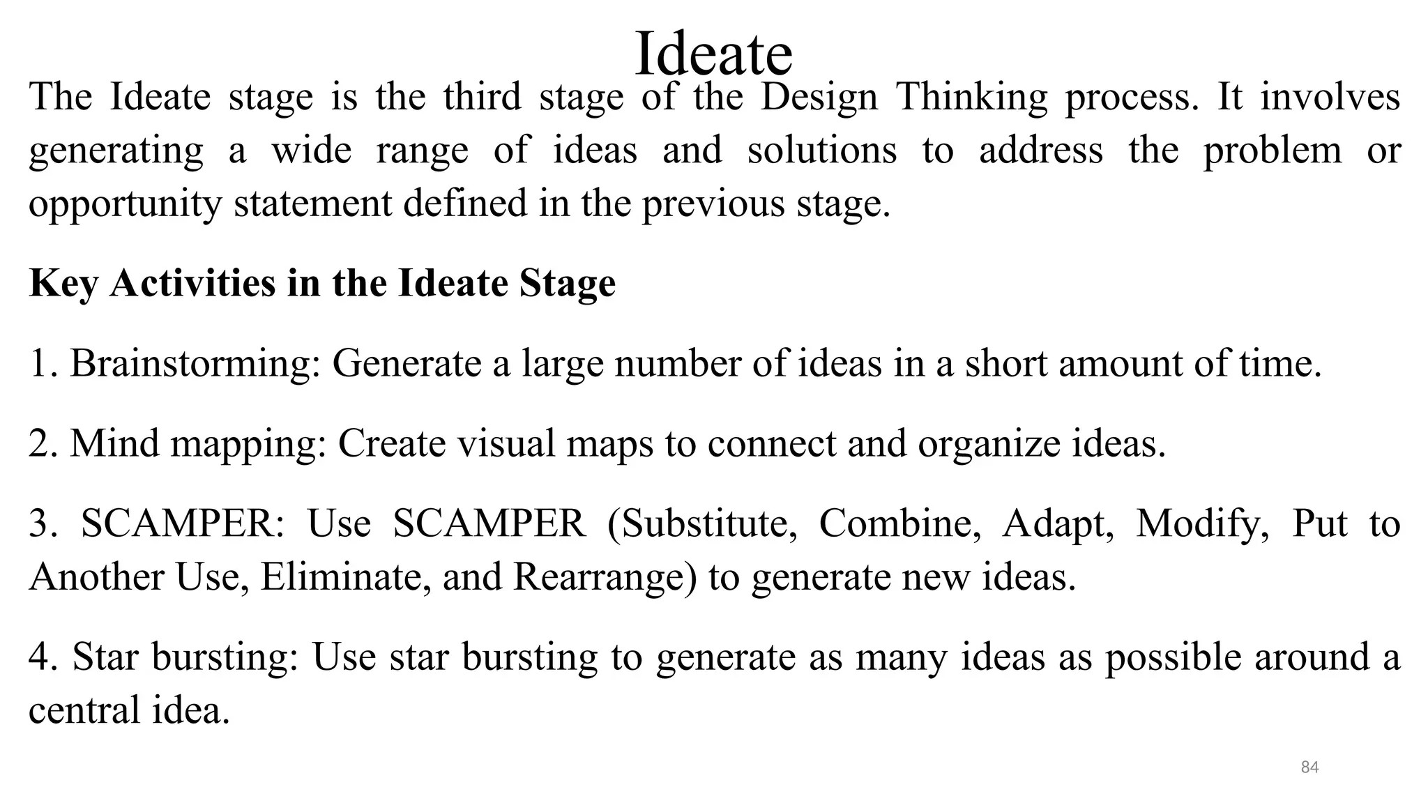 Ideate
The Ideate stage is the third stage of the Design Thinking process. It involves
generating a wide range of ideas and solutions to address the problem or
opportunity statement defined in the previous stage.
Key Activities in the Ideate Stage
1. Brainstorming: Generate a large number of ideas in a short amount of time.
2. Mind mapping: Create visual maps to connect and organize ideas.
3. SCAMPER: Use SCAMPER (Substitute, Combine, Adapt, Modify, Put to
Another Use, Eliminate, and Rearrange) to generate new ideas.
4. Star bursting: Use star bursting to generate as many ideas as possible around a
central idea.
84
 