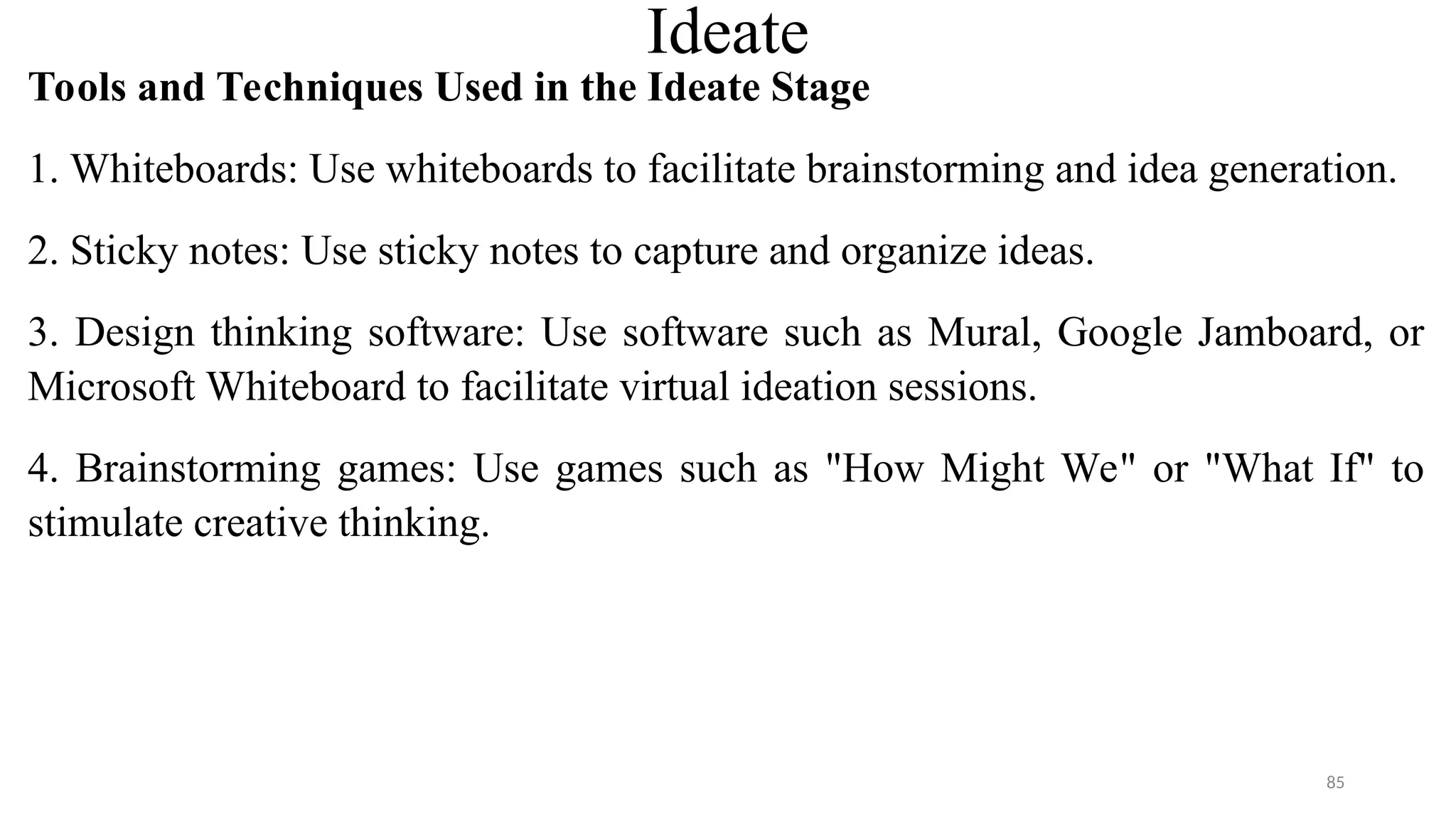 Ideate
Tools and Techniques Used in the Ideate Stage
1. Whiteboards: Use whiteboards to facilitate brainstorming and idea generation.
2. Sticky notes: Use sticky notes to capture and organize ideas.
3. Design thinking software: Use software such as Mural, Google Jamboard, or
Microsoft Whiteboard to facilitate virtual ideation sessions.
4. Brainstorming games: Use games such as "How Might We" or "What If" to
stimulate creative thinking.
85
 