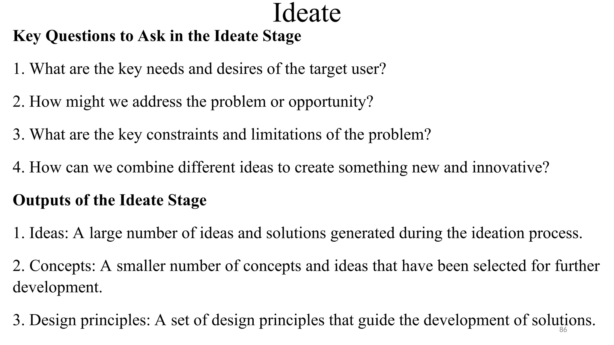 Ideate
Key Questions to Ask in the Ideate Stage
1. What are the key needs and desires of the target user?
2. How might we address the problem or opportunity?
3. What are the key constraints and limitations of the problem?
4. How can we combine different ideas to create something new and innovative?
Outputs of the Ideate Stage
1. Ideas: A large number of ideas and solutions generated during the ideation process.
2. Concepts: A smaller number of concepts and ideas that have been selected for further
development.
3. Design principles: A set of design principles that guide the development of solutions.
86
 