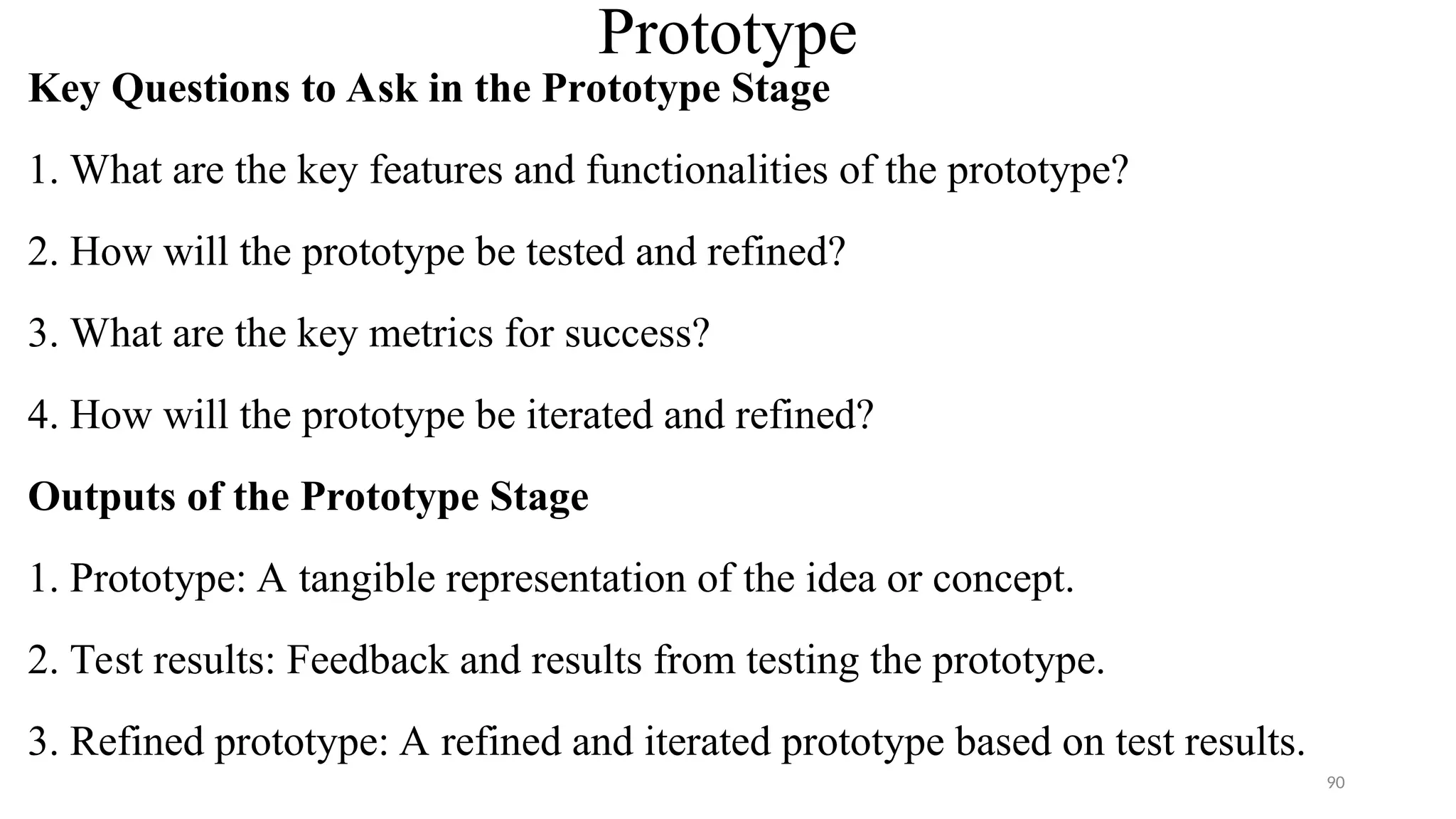 Prototype
Key Questions to Ask in the Prototype Stage
1. What are the key features and functionalities of the prototype?
2. How will the prototype be tested and refined?
3. What are the key metrics for success?
4. How will the prototype be iterated and refined?
Outputs of the Prototype Stage
1. Prototype: A tangible representation of the idea or concept.
2. Test results: Feedback and results from testing the prototype.
3. Refined prototype: A refined and iterated prototype based on test results.
90
 