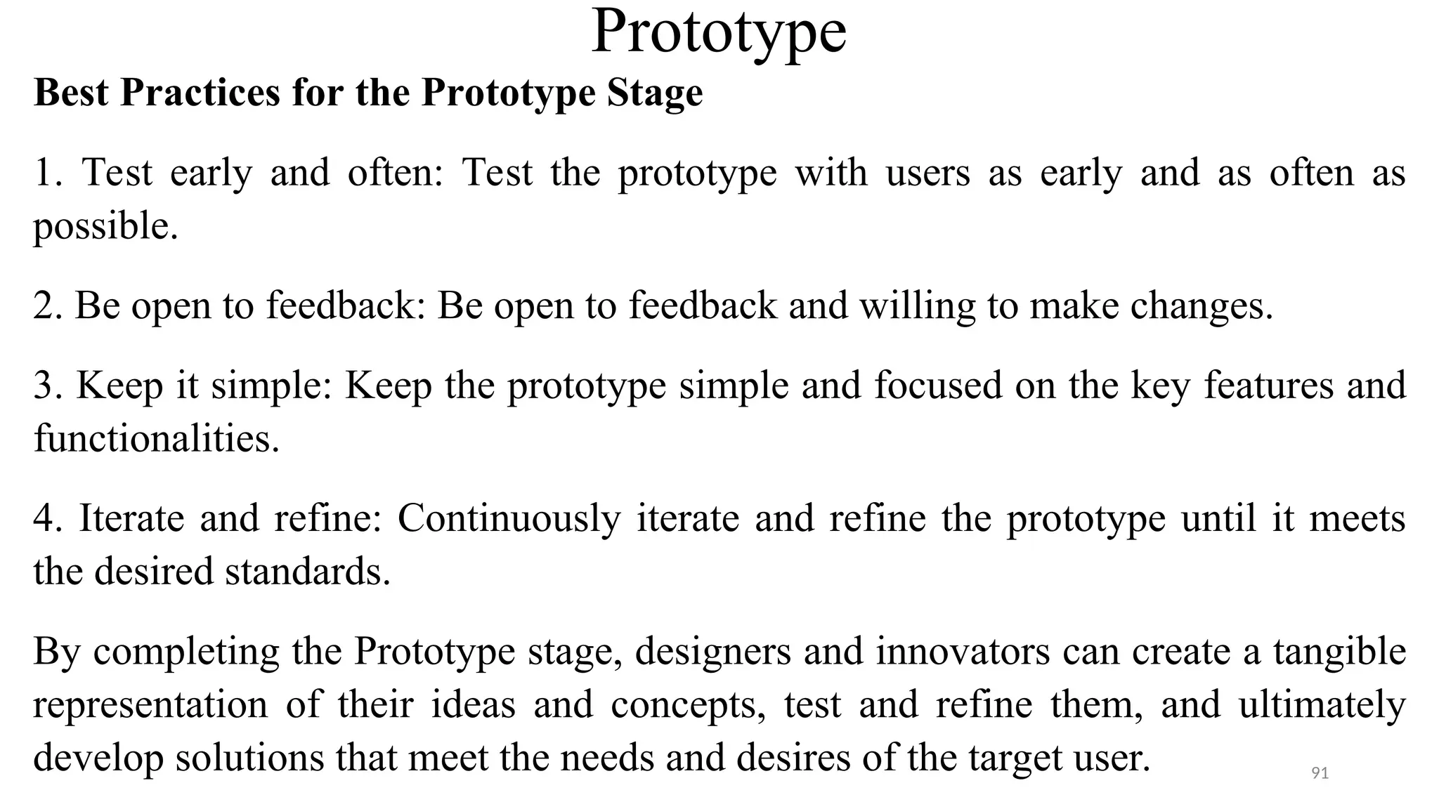 Prototype
Best Practices for the Prototype Stage
1. Test early and often: Test the prototype with users as early and as often as
possible.
2. Be open to feedback: Be open to feedback and willing to make changes.
3. Keep it simple: Keep the prototype simple and focused on the key features and
functionalities.
4. Iterate and refine: Continuously iterate and refine the prototype until it meets
the desired standards.
By completing the Prototype stage, designers and innovators can create a tangible
representation of their ideas and concepts, test and refine them, and ultimately
develop solutions that meet the needs and desires of the target user. 91
 