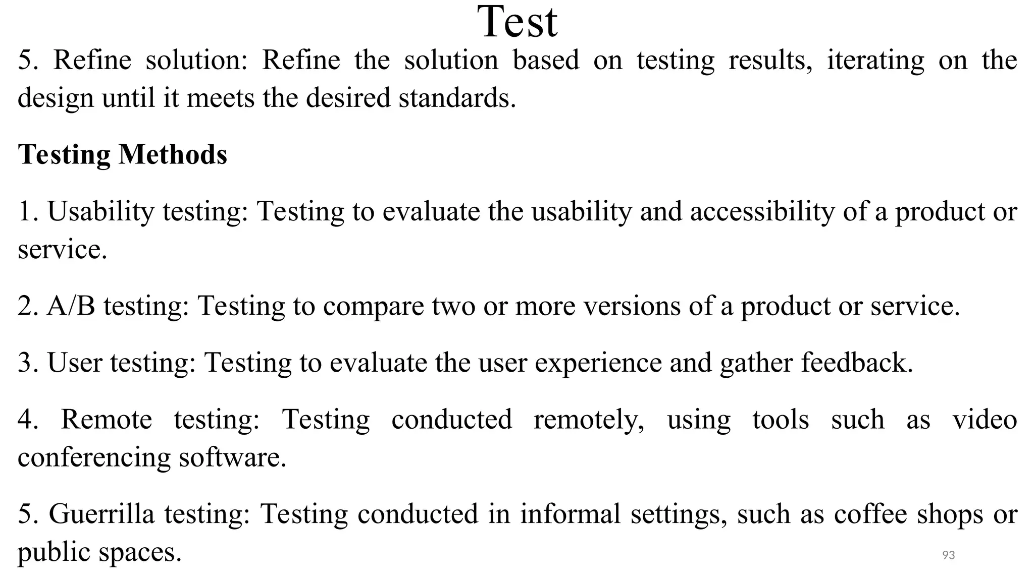 Test
5. Refine solution: Refine the solution based on testing results, iterating on the
design until it meets the desired standards.
Testing Methods
1. Usability testing: Testing to evaluate the usability and accessibility of a product or
service.
2. A/B testing: Testing to compare two or more versions of a product or service.
3. User testing: Testing to evaluate the user experience and gather feedback.
4. Remote testing: Testing conducted remotely, using tools such as video
conferencing software.
5. Guerrilla testing: Testing conducted in informal settings, such as coffee shops or
public spaces. 93
 