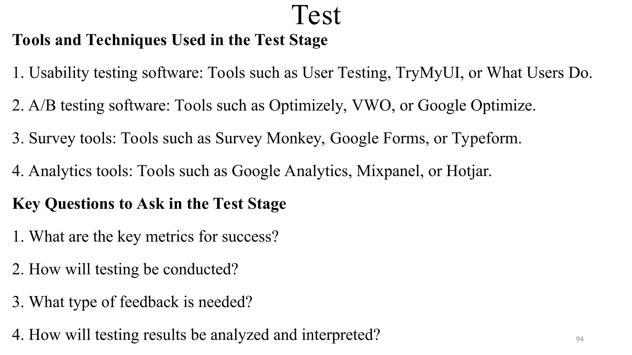 Test
Tools and Techniques Used in the Test Stage
1. Usability testing software: Tools such as User Testing, TryMyUI, or What Users Do.
2. A/B testing software: Tools such as Optimizely, VWO, or Google Optimize.
3. Survey tools: Tools such as Survey Monkey, Google Forms, or Typeform.
4. Analytics tools: Tools such as Google Analytics, Mixpanel, or Hotjar.
Key Questions to Ask in the Test Stage
1. What are the key metrics for success?
2. How will testing be conducted?
3. What type of feedback is needed?
4. How will testing results be analyzed and interpreted? 94
 