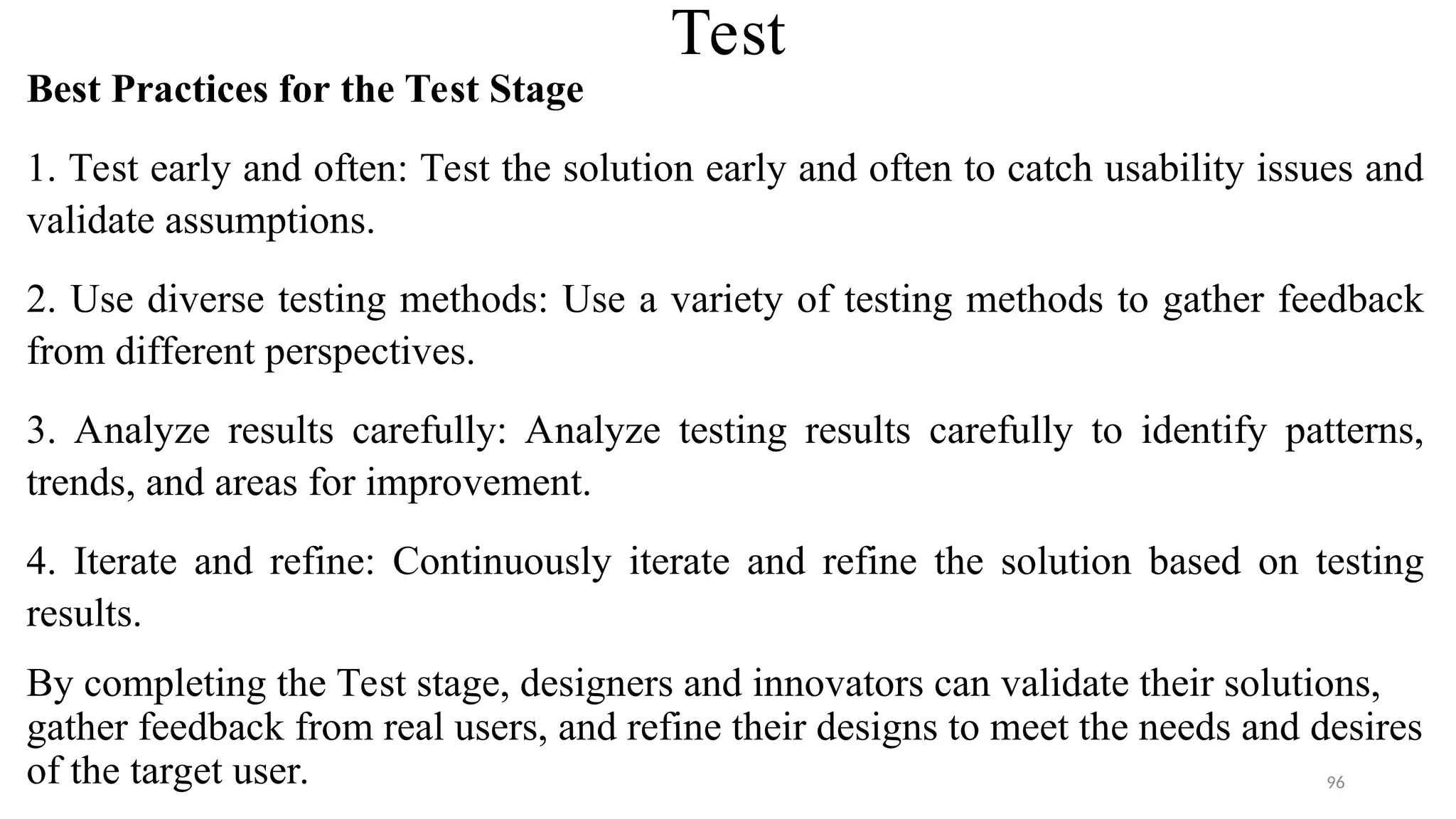 Test
Best Practices for the Test Stage
1. Test early and often: Test the solution early and often to catch usability issues and
validate assumptions.
2. Use diverse testing methods: Use a variety of testing methods to gather feedback
from different perspectives.
3. Analyze results carefully: Analyze testing results carefully to identify patterns,
trends, and areas for improvement.
4. Iterate and refine: Continuously iterate and refine the solution based on testing
results.
By completing the Test stage, designers and innovators can validate their solutions,
gather feedback from real users, and refine their designs to meet the needs and desires
of the target user. 96
 