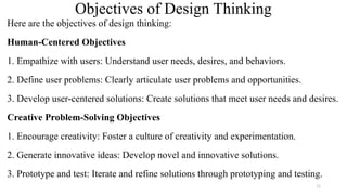 Objectives of Design Thinking
Here are the objectives of design thinking:
Human-Centered Objectives
1. Empathize with users: Understand user needs, desires, and behaviors.
2. Define user problems: Clearly articulate user problems and opportunities.
3. Develop user-centered solutions: Create solutions that meet user needs and desires.
Creative Problem-Solving Objectives
1. Encourage creativity: Foster a culture of creativity and experimentation.
2. Generate innovative ideas: Develop novel and innovative solutions.
3. Prototype and test: Iterate and refine solutions through prototyping and testing.
11
 
