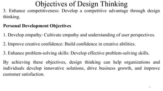 Objectives of Design Thinking
3. Enhance competitiveness: Develop a competitive advantage through design
thinking.
Personal Development Objectives
1. Develop empathy: Cultivate empathy and understanding of user perspectives.
2. Improve creative confidence: Build confidence in creative abilities.
3. Enhance problem-solving skills: Develop effective problem-solving skills.
By achieving these objectives, design thinking can help organizations and
individuals develop innovative solutions, drive business growth, and improve
customer satisfaction.
13
 