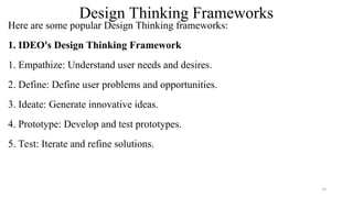 Design Thinking Frameworks
Here are some popular Design Thinking frameworks:
1. IDEO's Design Thinking Framework
1. Empathize: Understand user needs and desires.
2. Define: Define user problems and opportunities.
3. Ideate: Generate innovative ideas.
4. Prototype: Develop and test prototypes.
5. Test: Iterate and refine solutions.
14
 