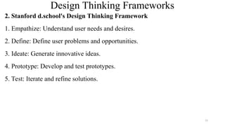 Design Thinking Frameworks
2. Stanford d.school's Design Thinking Framework
1. Empathize: Understand user needs and desires.
2. Define: Define user problems and opportunities.
3. Ideate: Generate innovative ideas.
4. Prototype: Develop and test prototypes.
5. Test: Iterate and refine solutions.
15
 