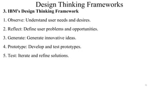 Design Thinking Frameworks
3. IBM's Design Thinking Framework
1. Observe: Understand user needs and desires.
2. Reflect: Define user problems and opportunities.
3. Generate: Generate innovative ideas.
4. Prototype: Develop and test prototypes.
5. Test: Iterate and refine solutions.
16
 
