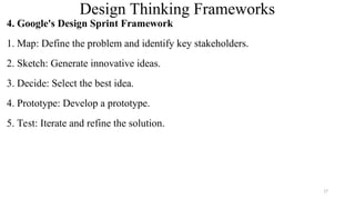 Design Thinking Frameworks
4. Google's Design Sprint Framework
1. Map: Define the problem and identify key stakeholders.
2. Sketch: Generate innovative ideas.
3. Decide: Select the best idea.
4. Prototype: Develop a prototype.
5. Test: Iterate and refine the solution.
17
 