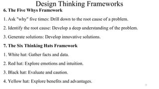 Design Thinking Frameworks
6. The Five Whys Framework
1. Ask "why" five times: Drill down to the root cause of a problem.
2. Identify the root cause: Develop a deep understanding of the problem.
3. Generate solutions: Develop innovative solutions.
7. The Six Thinking Hats Framework
1. White hat: Gather facts and data.
2. Red hat: Explore emotions and intuition.
3. Black hat: Evaluate and caution.
4. Yellow hat: Explore benefits and advantages.
19
 